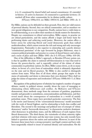 Beyond Modernism? 211
it is (1) constituted by shared belief and mutual commitment; (2) extended
in history; (3) active in character; (4) connected to a particular territory; (5)
marked off from other communities by its distinct public culture.
(O’Leary 1996a:414; see Miller 1993:6–8, and Miller 1995: ch. 1)
For Miller, nations can be defended on three grounds. First, they are valid sources
of personal identity. Second, they are ethical communities, and as members we
owe special obligations to our compatriots. Finally, nations have a valid claim to
be self-determining, so as to allow their members to decide matters for themselves.
Despite our commitment to ethical universalism, Miller argues, in practise we
are ethical particularists, and the nation affords a larger and better basis for
performing duties and achieving social justice. Moreover, the nation offers a
better arena for achieving liberal and social democratic goals than radical
multiculturalism, which cannot restrain the rich and strong and only encourages
fragmentation. Nationality is also superior to citizenship and a purely abstract
‘constitutional patriotism’ of the type favoured by Jurgen Habermas, since it
connects political principles and practice to a sense of shared history and culture,
and a sense of place and time (Miller 1995: chs 2–3; O’Leary 1996a: 419–20).
One of the difficulties in Miller’s approach, as Brendan O’Leary points out,
is that he qualifies the claim to national self-determination in ways that tend to
favour the powers-that-be, and is especially critical of the claims of ethnic
communities in polyethnic nations. In effect, Miller comes down, as do so many
others, in favour of a civic form of nationalism which is ultimately dependant
on the state and its liberal practices. Yet Miller is also careful to distinguish
nations from states. What then of all those ethnic groups that aspire to the
status of nationality and desire to determine their own destinies? How shall we
judge the claims of separatists and irredentists? (O’Leary 1996b:445–7; cf. Beitz
1979).7
Recognition of the political power of ethnicity has inspired a number of cognate
debates, mainly in political science, notably about the ways of managing or
eliminating ethnic differences and conflict. As McGarry and O’Leary
demonstrate, these methods range from the extremes of partition, population
transfer and genocide to assimilation, consociationalism and federation, and they
reveal much about the consequences of nationalism in a world of mainly
polyethnic states. Three topics have provoked particular controversy. The first
is the merits (and features) of the ‘consociational democracy’ model associated
with the work of Arend Lijphart, and its relationship to both class conflict and
liberalism. The second is the meanings and political uses of concepts of ‘ethnic
democracy’ and/or ‘herrenvolk democracy’ to characterise exclusive dominant-
ethnie democracy in polyethnic states, and the differences of such regimes from
liberal democracies. The third theme, the vicissitudes of ethnic minority rights
and their relations with states and the inter-state system, has only recently been
linked to questions about the nation and nationalism. However, in most of the
literature these issues have a strong normative (and legal) content and have only
been tangentially related to issues of national identity and nationalism. On the
 