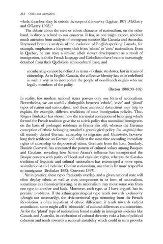 212 Critics and alternatives
whole, therefore, they lie outside the scope of this survey (Lijphart 1977; McGarry
and O’Leary 1993).8
The debate about the civic or ethnic character of nationalism, on the other
hand, is directly related to our concerns. It has, as one might expect, received
much attention from analysts of immigrant societies like Canada and Australia.
Raymond Breton’s analysis of the evolution of English-speaking Canada, for
example, emphasises a long-term shift from ‘ethnic’ to ‘civic’ nationalism. Even
in Quebec, he can trace a similar, albeit slower development: as a result of
immigration, both the French language and Catholicism have become increasingly
detached from their Québécois ethno-cultural base, and
membership cannot be defined in terms of ethnic attributes, but in terms of
citizenship. As in English Canada, the collective identity has to be redefined
in such a way as to incorporate the people of non-French origins who are
legally members of the polity.
(Breton 1988:99–102)
In reality, few modern national states possess only one form of nationalism.
Nevertheless, we can usefully distinguish between ‘ethnic’, ‘civic’ and ‘plural’
types of nation and nationalism; and these analytical distinctions may help to
explain, for example, different traditions of state immigration policies. Thus
Rogers Brubaker has shown how the territorial conception of belonging which
formed the French tradition gave rise to a civic policy that naturalised immigrants
on the basis of prolonged residence in France (ius soli); whereas the German
conception of ethnic belonging entailed a genealogical policy (ius sanguinis) that
till recently denied German citizenship to migrants and Gastarbeiter, however
long their residence on German soil, while at the same time according immediate
rights of citizenship to dispossessed ethnic Germans from the East. Similarly,
Daniele Conversi has contrasted the pattern of cultural values among Basques
and Catalans, revealing how Sabino Arana’s influence has incorporated the
Basque concern with purity of blood and exclusive rights, whereas the Catalan
tradition of linguistic and cultural nationalism has encouraged a more open,
assimilationist and inclusive Catalan nationalism, one that is far more respectful
to immigrants (Brubaker 1992; Conversi 1997).
Yet in practice, these types frequently overlap, and a given national state will
often display ethnic as well as civic components in its form of nationalism,
sometimes in a historical layering, or its nationalism may move some way from
one type to another and back. Moreover, each type, as I have argued, has its
peculiar problems. If the ethnic-genealogical type tends towards exclusivity
(though not necessarily), the civic-territorial type stemming from the French
Revolution is often impatient of ethnic difference; it tends towards radical
assimilation, some might call it ‘ethnocide’, of cultural differences and minorities.
As for the ‘plural’ type of nationalism found mainly in immigrant societies like
Canada and Australia, its celebration of cultural diversity risks a loss of political
cohesion and tends towards a national instability which could in turn provoke
 