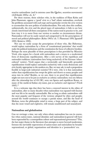 Beyond Modernism? 213
reactive nationalisms (and in extreme cases like Quebec, secession movements)
(A.D.Smith 1995a: ch. 4).9
For these reasons, those scholars who, in the tradition of Hans Kohn and
John Plamenatz, oppose a ‘good’ civic to a ‘bad’ ethnic nationalism, overlook
the problems associated with each type and in particular rewrite the civic version
to accomodate the new politics of multiculturalism. Not only does this conflate,
unhistorically, the civic and the plural types of nationalism; it fails to see how
closely intertwined all three conceptions of the nation tend in practice to be, and
how easy it is to move from one version to another as circumstances dictate.
Nationalism will not be easily tamed and categorised to fit the prescriptions of
moral and political philosophers (Kohn 1967a: ch. 7; Plamenatz 1976; Ignatieff
1993; Kristeva 1993).
Nor can we easily accept the prescriptions of those who, like Habermas,
would replace nationalism by a form of ‘constitutional patriotism’ that would
make the political institutions and the constitution the focus of collective loyalties.
Perhaps the most plausible of these prescriptions is that provided by Maurizio
Viroli, who argues for a break with nationalism and a return to a modernised
form of democratic republicanism. After a rich survey of the republican and
nationalist traditions (nationalism here being exclusively of the German ‘ethno-
cultural’ variety), Viroli argues that a territorially and historically grounded
republicanism would replace nationalist exclusivity with a truly democratic and
civic loyalty appropriate to the modern era. But, we may ask, is such a proposition
feasible in large-scale industrial societies? If it were, why is it that nationalism
rather than republicanism has swept the globe and drawn so many peoples and
areas into its orbit? Besides, as we saw, there is no proof that republicanism
might not turn out to be just as exclusive as (ethnic) nationalism; was not Athens
after the citizenship law of 451 BC, were not Sparta and republican Rome, or
many of the medieval Italian city-states, just as exclusive and rigorous? (Viroli
1995).10
It is a welcome sign that there has been a renewed interest in the ethics of
nationalism, after so many decades when nationalism was equated with fascism
and was felt to be morally untouchable. But as long as ethnic nationalism—still
the most popular and frequent of the versions adopted by elites and peoples
around the world—continues to occupy a pariah status, and like the head of
Medusa, turns the philosophic mind to stone, a large part of the subject, and
that the most vexed and explosive, will remain unaddressed and unanalysed.
Nationalism and globalisation
Can we envisage a time, not only when ethnic nationalism has run its course,
but when nation-states, national identities and nationalism-in-general will have
been superseded by a cosmopolitan culture and supranational governance? This,
the last major theme in the literature that attempts to move beyond modernism,
foresees the inevitable supersession of nation-states and nationalism by broader
supranational, or global, organisations and identities in a ‘postmodern’ era.
 
