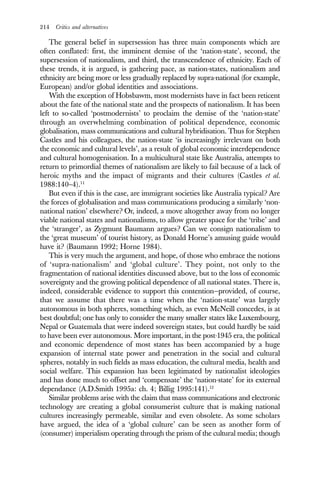 214 Critics and alternatives
The general belief in supersession has three main components which are
often conflated: first, the imminent demise of the ‘nation-state’, second, the
supersession of nationalism, and third, the transcendence of ethnicity. Each of
these trends, it is argued, is gathering pace, as nation-states, nationalism and
ethnicity are being more or less gradually replaced by supra-national (for example,
European) and/or global identities and associations.
With the exception of Hobsbawm, most modernists have in fact been reticent
about the fate of the national state and the prospects of nationalism. It has been
left to so-called ‘postmodernists’ to proclaim the demise of the ‘nation-state’
through an overwhelming combination of political dependence, economic
globalisation, mass communications and cultural hybridisation. Thus for Stephen
Castles and his colleagues, the nation-state ‘is increasingly irrelevant on both
the economic and cultural levels’, as a result of global economic interdependence
and cultural homogenisation. In a multicultural state like Australia, attempts to
return to primordial themes of nationalism are likely to fail because of a lack of
heroic myths and the impact of migrants and their cultures (Castles et al.
1988:140–4).11
But even if this is the case, are immigrant societies like Australia typical? Are
the forces of globalisation and mass communications producing a similarly ‘non-
national nation’ elsewhere? Or, indeed, a move altogether away from no longer
viable national states and nationalisms, to allow greater space for the ‘tribe’ and
the ‘stranger’, as Zygmunt Baumann argues? Can we consign nationalism to
the ‘great museum’ of tourist history, as Donald Horne’s amusing guide would
have it? (Baumann 1992; Horne 1984).
This is very much the argument, and hope, of those who embrace the notions
of ‘supra-nationalism’ and ‘global culture’. They point, not only to the
fragmentation of national identities discussed above, but to the loss of economic
sovereignty and the growing political dependence of all national states. There is,
indeed, considerable evidence to support this contention—provided, of course,
that we assume that there was a time when the ‘nation-state’ was largely
autonomous in both spheres, something which, as even McNeill concedes, is at
best doubtful; one has only to consider the many smaller states like Luxembourg,
Nepal or Guatemala that were indeed sovereign states, but could hardly be said
to have been ever autonomous. More important, in the post-1945 era, the political
and economic dependence of most states has been accompanied by a huge
expansion of internal state power and penetration in the social and cultural
spheres, notably in such fields as mass education, the cultural media, health and
social welfare. This expansion has been legitimated by nationalist ideologies
and has done much to offset and ‘compensate’ the ‘nation-state’ for its external
dependance (A.D.Smith 1995a: ch. 4; Billig 1995:141).12
Similar problems arise with the claim that mass communications and electronic
technology are creating a global consumerist culture that is making national
cultures increasingly permeable, similar and even obsolete. As some scholars
have argued, the idea of a ‘global culture’ can be seen as another form of
(consumer) imperialism operating through the prism of the cultural media; though
 