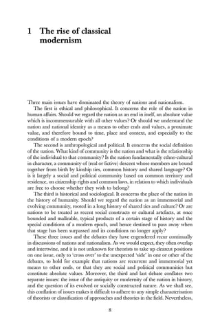8
1 The rise of classical
modernism
Three main issues have dominated the theory of nations and nationalism.
The first is ethical and philosophical. It concerns the role of the nation in
human affairs. Should we regard the nation as an end in itself, an absolute value
which is incommensurable with all other values? Or should we understand the
nation and national identity as a means to other ends and values, a proximate
value, and therefore bound to time, place and context, and especially to the
conditions of a modern epoch?
The second is anthropological and political. It concerns the social definition
of the nation. What kind of community is the nation and what is the relationship
of the individual to that community? Is the nation fundamentally ethno-cultural
in character, a community of (real or fictive) descent whose members are bound
together from birth by kinship ties, common history and shared language? Or
is it largely a social and political community based on common territory and
residence, on citizenship rights and common laws, in relation to which individuals
are free to choose whether they wish to belong?
The third is historical and sociological. It concerns the place of the nation in
the history of humanity. Should we regard the nation as an immemorial and
evolving community, rooted in a long history of shared ties and culture? Or are
nations to be treated as recent social constructs or cultural artefacts, at once
bounded and malleable, typical products of a certain stage of history and the
special conditions of a modern epoch, and hence destined to pass away when
that stage has been surpassed and its conditions no longer apply?
These three issues and the debates they have engendered recur continually
in discussions of nations and nationalism. As we would expect, they often overlap
and intertwine, and it is not unknown for theorists to take up clearcut positions
on one issue, only to ‘cross over’ to the unexpected ‘side’ in one or other of the
debates, to hold for example that nations are recurrent and immemorial yet
means to other ends, or that they are social and political communities but
constitute absolute values. Moreover, the third and last debate conflates two
separate issues: the issue of the antiquity or modernity of the nation in history,
and the question of its evolved or socially constructed nature. As we shall see,
this conflation of issues makes it difficult to adhere to any simple characterisation
of theorists or classification of approaches and theories in the field. Nevertheless,
 