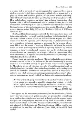 Beyond Modernism? 215
it presents itself as universal, it bears the imprint of its origins and flows from a
single source, the United States. Alternatively, global culture is presented as a
playfully eclectic and ‘depthless’ pastiche, attuned to the ‘pastiche personality’
of the affectually attenuated, decentred ego inhabiting ‘an electronic, global world’.
Here global culture appears as an entirely new technical construction, what
Lyotard called ‘a self-sufficient electronic circuit’, at once timeless, placeless and
memory-less, contradicting all our ideas of cultures which embody the distinctive
historical roots, myths and memories, and the specific lifestyles, of ethnic
communities and nations (Billig 1995: ch. 6; cf. Tomlinson 1991: ch. 3; A.D.Smith
1995a: ch. 1).13
Besides, as Philip Schlesinger demonstrated, the electronic cultural media and
information technology on which much of the cultural globalisation thesis rests,
are more variable in their effects on different classes, regions and ethnic
communities than this argument allows. Paradoxically, too, the electronic media
serve to reinforce old ethnic identities or encourage the (re-)creation of new
ones. This is also the burden of Anthony Richmond’s analysis of the ways in
which the latest technological revolution is replacing industrial by ‘service
societies’. In these ‘post-industrial’ societies, new modes of electronic mass
communications are encouraging the resurgence of ethnic communities using
these dense networks of linguistic and cultural communications (Schlesinger 1987;
1991: Part III; Richmond 1984).
From a more interactionist standpoint, Alberto Melucci also suggests that,
with the crisis and decline of the nation-state, the revival of ethnicity in modern
societies is to be expected, although for quite different reasons to those proposed
by McNeill. In an age of voluntary networks of social interaction based on
individual needs and activities, ethno-national organisation provides an important
channel for individual identification and solidarity ‘because it responds to a
collective need which assumes particular importance in complex societies’. Ethno-
national movements are actively political, but they are also pre-eminently cultural:
As other criteria of group membership (such as class) weaken or recede,
ethnic identity also responds to a need for identity of an eminently symbolic
nature. It gives roots, based on a language, a culture and an ancient history,
to demands that transcend the specific condition of the ethnic group.
(Melucci 1989:89–92)
This suggests, not the transcendence of ethnicity but the revitalisation of ethnic
ties by the very processes of globalisation that are presumed to be rendering
them obsolete, in much the same way, and perhaps for similar reasons, as the
resurgence of strong religious identities among ethnic communities in multi-
faith and multicultural societies like Britain and the United States, or in ethnically
and religiously divided societies like Nigeria and India. As Giddens would argue,
the global and the local feed each other (see Igwara 1995; Jacobsen 1997; Deol
1996).14
 