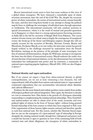 216 Critics and alternatives
Recent international events seem to have lent some credence to this view of
a global ethnic resurgence. We have witnessed a remarkable spate of ethnic
secession movements since the end of the Cold War. Yet, despite the recurrent
power of ethnic nationalism, the norms of international society remain basically
the same, and they have long been hostile to any attempt to change the political
map by force or challenge the sovereignty of individual states through separatism
or irredentism. The international community will only condone secession in
special circumstances, where it is the result of mutual and peaceful agreement
(as in Singapore) or where there is a strong regional patron favouring secession,
as India did in the bid for secession of Bangla Desh from Pakistan. The recent
creation of some twenty new ethnic states is largely the consequence of exceptional
events—the break-up of the Soviet and Ethiopian empires—though this will not
entirely account for the secession of Slovakia, Slovenia, Croatia, Bosnia and
Macedonia. For James Mayall, as we saw earlier, the inter-state system has proved
largely resilient to the challenge mounted by nationalism since the French
Revolution, insisting on the primacy of the principle of state sovereignty over
that of national self-determination, despite the Wilsonian attempt to incorporate
the latter into the fabric of international society. Mayall endorses the realist view
of most theorists of international relations, yet he also demonstrates how territorial
nationalism has underpinned state power and, by extension, a community of
national states requiring popular legitimacy (Mayall 1991, 1992; see also Chapter
4 above).15
National identity and supra-nationalism
But, if we cannot yet expect a leap from ethno-national identity to global
cosmopolitanism, are we not at least witnessing a less dramatic, but still
unprecedented, shift of loyalties from nations and national states to ‘supra-national’
continental regionalisms that can accommodate sub-national ethnic identities
and cultural differences?
Evidence for this more limited and realistic position comes mainly from studies
of European political and cultural integration. Once again, the literature is already
too vast to summarise here. One theme is the growth of a European citizenship
transcending or complementing the existing national citizenships. Thus Gastarbeiter
and asylum-seekers are able to obtain most of the social, economic and even
political rights of citizens in the form of ‘human rights’, without being granted
formal citizenship of the host country to which they have migrated or fled, even
if the organisation of those human rights remains national and therefore specific
to each host national state. For this reason, scholars like Yacemin Soysal argue
that we can see the emergence of a ‘post-national’ type of citizenship in Europe
alongside the existing national model, though how widespread and potent such
a model has become is open to question in view of the continuing hold of both
national state and ethnic allegiances, the resurgence of ethnic nationalism in
 