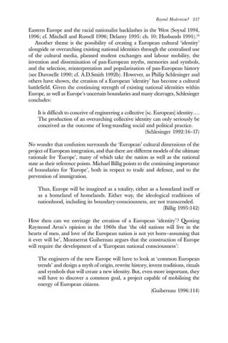 Beyond Modernism? 217
Eastern Europe and the racial nationalist backlashes in the West (Soysal 1994,
1996; cf. Mitchell and Russell 1996; Delanty 1995: ch. 10; Husbands 1991).16
Another theme is the possibility of creating a European cultural ‘identity’
alongside or overarching existing national identities through the centralised use
of the cultural media, planned student exchanges and labour mobility, the
invention and dissemination of pan-European myths, memories and symbols,
and the selection, reinterpretation and popularisation of pan-European history
(see Duroselle 1990; cf. A.D.Smith 1992b). However, as Philip Schlesinger and
others have shown, the creation of a European ‘identity’ has become a cultural
battlefield. Given the continuing strength of existing national identities within
Europe, as well as Europe’s uncertain boundaries and many cleavages, Schlesinger
concludes:
It is difficult to conceive of engineering a collective [sc. European] identity….
The production of an overarching collective identity can only seriously be
conceived as the outcome of long-standing social and political practice.
(Schlesinger 1992:16–17)
No wonder that confusion surrounds the ‘European’ cultural dimensions of the
project of European integration, and that there are different models of the ultimate
rationale for ‘Europe’, many of which take the nation as well as the national
state as their reference points. Michael Billig points to the continuing importance
of boundaries for ‘Europe’, both in respect to trade and defence, and to the
prevention of immigration.
Thus, Europe will be imagined as a totality, either as a homeland itself or
as a homeland of homelands. Either way, the ideological traditions of
nationhood, including its boundary-consciousness, are not transcended.
(Billig 1995:142)
How then can we envisage the creation of a European ‘identity’? Quoting
Raymond Aron’s opinion in the 1960s that ‘the old nations will live in the
hearts of men, and love of the European nation is not yet born—assuming that
it ever will be’, Montserrat Guibernau argues that the construction of Europe
will require the development of a ‘European national consciousness’:
The engineers of the new Europe will have to look at ‘common European
trends’ and design a myth of origin, rewrite history, invent traditions, rituals
and symbols that will create a new identity. But, even more important, they
will have to discover a common goal, a project capable of mobilising the
energy of European citizens.
(Guibernau 1996:114)
 