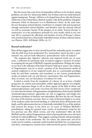 218 Critics and alternatives
But this means that some form of nationalism will have to be invoked, raising
problems, not only of a ‘democratic deficit’, but of ethnic and even racial exclusion
against immigrants. ‘Europe’ will have to be forged from above after the German
(Zollverein) or the United States (federal) models, with all the problems of popular
resonance which we discussed vis-à-vis Hobsbawm’s thesis. At the same time,
the new European cultural identity would have to compete with and incorporate
strongly entrenched national identities, and therefore raise the external cultural
(as well as economic) barrier. If the prospect of an ethnic ‘fortress Europa’ is
unattractive, so is the assimilatory potential of a civic model, which in any case
may fail to command the affections and loyalties of most of Europe’s citizens
who remain locked into a historically embedded mosaic of ethno-cultural nations
(see Pieterse 1995; A.D.Smith 1995a: ch. 5).17
Beyond modernism?
Does all this suggest that we have moved beyond the nationalist epoch, in tandem
with the shift away from modernism? Is a ‘postmodern’ epoch ipso facto a ‘post-
national’ one, and are both reflected in ‘postmodernist’ styles of analysis?
The suspicion that ‘objective’ referents and empirical trends are, in some
sense, a reflection of a particular style of analysis suggests a measure of caution
in accepting the last part of McNeill’s tripartite periodisation. Perhaps the reality
we see here is the reflection of the kind of mirror ‘held up to nature’; the evidence
of ‘fragmentation’ may be as much a product of the deconstructive modes of
analysis employed as of any empirical trends. Just as a perennialist paradigm
looks for and finds continuity and rootedness, so the various postmodernist
modes of analysis seek out and discover contestation, flux and fragmentation.
And, of course, one can find plenty of evidence for both.
Looked at strictly from the standpoint of a theory of, or at least a fruitful
perspective on, nations and nationalism, neither approach appears very helpful.
Both have important things to tell us about aspects of the field of ethnic and
national phenomena; and surely even from the brief survey I have conducted,
it is clear that the themes of fragmentation and globalisation of the loosely labelled
‘postmodern/post-national’ approaches are rich in suggestion and insight into
contemporary problems of ethnicity and nationalism. But here lies the rub. Except
for some of the feminist accounts, there is a lack of historical depth to so many
of the analyses under this broad heading, in a field that above all demands such
depth, and for phenomena that are so historically embedded. It is as if the analysts
had entered the drama in the third act (in terms of William McNeill’s
periodisation), taking for granted some version of modernism’s script for the
two previous acts. But which version, and why modernism? After all, both
McNeill and the cultural fragmentation school of postmodernists stress the hard
bedrock of ‘cultural difference’. That suggests a joining of hands with perennialism
over the heads of the modernists. Yes, the nation, the nation-state and all its
works may be modern, contested, multi-stranded and fluid; but, in surpassing it
and them, contemporary societies have rediscovered the power of fundamental
 