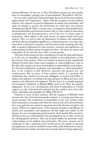 Beyond Modernism? 219
cultural differences. Is this not, as Nira Yuval-Davis pointed out, just another
form of ‘essentialism’, perhaps even of primordialism? (Yuval-Davis 1997:59).
It is not only in their lack of historical depth that most of the recent analyses
appear partial and ‘fragmentary’. Again, with the exception of some feminist
analyses, they propose no general explanation of nations and nationalism, and
make no attempt to uncover the mechanisms by which they were formed,
developed and spread. This is, in many cases, a consequence of postmodernism’s
anti-foundationalism and decentred analysis. But it is also evident in discussions
of globalisation and Europeanisation, and of the civic or ethnic types of
nationalism, which adhere to the usual canons of subject-centred and causal
analysis. They too tend to take the phenomena of ethnicity and nationalism,
and their cultural and political significance, as historical givens, even when they
recast them as discursive narratives and deconstruct their meanings. But they
offer no general explanation for their presence, variations and significance, no
understanding of which nations emerged and where, why there are nations and
nationalisms at all, and why they evoke so much passion.
This lack of theorising may have something to do with the deep ambivalence
or, in the case of nationalism, downright hostility to these phenomena on the
part of most of the analysts. This is not without its interest in that unpoliticised
ethnicity, by itself, often evokes some sympathy, as ‘cultural difference’; and, on
the other side, a purely civic form of nationalism is commended by some analysts.
It is the fatal combination of ethnicity and nationalism, as ‘ethno-nationalism’,
that, in the tradition of Elie Kedourie, provokes the greatest fear and
condemnation. But, as many of these analysts realise, it is precisely this
combination that, whether it is tacit and ‘unflagged’, as in parts of the West, or
explicit and explosive, as in Eastern Europe and parts of Africa and Asia, most
requires to be addressed and explained. The fact that it is so deeply ingrained
and routinised (‘enhabited’, in Michael Billig’s term) in the West, also requires
explanation. To see it as a de-ethnicised, civic form of nationalism is, I would
suggest, not only a historical and analytical, but also a policy, error, and to that
extent, misleading and unhelpful (see Billig 1995:42–3).
Common to most of these analyses, with the exception of McNeill’s brief
account and a few of the historical gender analyses, is a turning away from any
‘grand narrative’ like modernism or perennialism at the very moment when
ethno-nationalism is resurgent and when the national state and national identity
have once again become central to arguments about the direction of politics and
society. Without an explicit theory of the character, formation and diffusion of
nations and nationalism, such arguments will lack depth and validity. In the
absence of a new encompassing grand narrative, all the partial ‘little narratives’
will have to lean on, and tacitly take their meaning from one or other version of
the existing grand narratives. That can be good neither for systematic social
understanding nor for political and social policy. Of course, research can be
conducted on only a small part of the overall canvas; but equally its meaning
and significance can only be clarified in terms of that wider framework or canvas.
If that framework is tacitly assumed in the research without it being subjected to
 