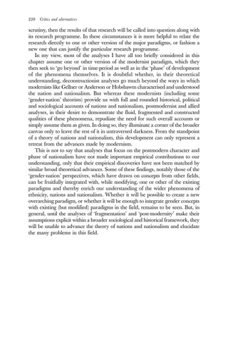 220 Critics and alternatives
scrutiny, then the results of that research will be called into question along with
its research programme. In these circumstances it is more helpful to relate the
research directly to one or other version of the major paradigms, or fashion a
new one that can justify the particular research programme.
In my view, most of the analyses I have all too briefly considered in this
chapter assume one or other version of the modernist paradigm, which they
then seek to ‘go beyond’ in time-period as well as in the ‘phase’ of development
of the phenomena themselves. It is doubtful whether, in their theoretical
understanding, deconstructionist analyses go much beyond the ways in which
modernists like Gellner or Anderson or Hobsbawm characterised and understood
the nation and nationalism. But whereas these modernists (including some
‘gender-nation’ theorists) provide us with full and rounded historical, political
and sociological accounts of nations and nationalism, postmodernist and allied
analyses, in their desire to demonstrate the fluid, fragmented and constructed
qualities of these phenomena, repudiate the need for such overall accounts or
simply assume them as given. In doing so, they illuminate a corner of the broader
canvas only to leave the rest of it in untraversed darkness. From the standpoint
of a theory of nations and nationalism, this development can only represent a
retreat from the advances made by modernism.
This is not to say that analyses that focus on the postmodern character and
phase of nationalism have not made important empirical contributions to our
understanding, only that their empirical discoveries have not been matched by
similar broad theoretical advances. Some of these findings, notably those of the
‘gender-nation’ perspectives, which have drawn on concepts from other fields,
can be fruitfully integrated with, while modifying, one or other of the existing
paradigms and thereby enrich our understanding of the wider phenomena of
ethnicity, nations and nationalism. Whether it will be possible to create a new
overarching paradigm, or whether it will be enough to integrate gender concepts
with existing (but modified) paradigms in the field, remains to be seen. But, in
general, until the analyses of ‘fragmentation’ and ‘post-modernity’ make their
assumptions explicit within a broader sociological and historical framework, they
will be unable to advance the theory of nations and nationalism and elucidate
the many problems in this field.
 