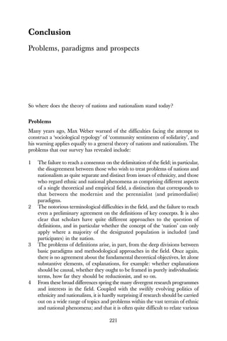 221
Conclusion
Problems, paradigms and prospects
So where does the theory of nations and nationalism stand today?
Problems
Many years ago, Max Weber warned of the difficulties facing the attempt to
construct a ‘sociological typology’ of ‘community sentiments of solidarity’, and
his warning applies equally to a general theory of nations and nationalism. The
problems that our survey has revealed include:
1 The failure to reach a consensus on the delimitation of the field; in particular,
the disagreement between those who wish to treat problems of nations and
nationalism as quite separate and distinct from issues of ethnicity, and those
who regard ethnic and national phenomena as comprising different aspects
of a single theoretical and empirical field, a distinction that corresponds to
that between the modernist and the perennialist (and primordialist)
paradigms.
2 The notorious terminological difficulties in the field, and the failure to reach
even a preliminary agreement on the definitions of key concepts. It is also
clear that scholars have quite different approaches to the question of
definitions, and in particular whether the concept of the ‘nation’ can only
apply where a majority of the designated population is included (and
participates) in the nation.
3 The problems of definitions arise, in part, from the deep divisions between
basic paradigms and methodological approaches in the field. Once again,
there is no agreement about the fundamental theoretical objectives, let alone
substantive elements, of explanations, for example: whether explanations
should be causal, whether they ought to be framed in purely individualistic
terms, how far they should be reductionist, and so on.
4 From these broad differences spring the many divergent research programmes
and interests in the field. Coupled with the swiftly evolving politics of
ethnicity and nationalism, it is hardly surprising if research should be carried
out on a wide range of topics and problems within the vast terrain of ethnic
and national phenomena; and that it is often quite difficult to relate various
 