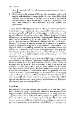 222 Conclusion
research concerns to each other to form a more composite picture of progress
in the field.
5 Finally, there is the problem of different value-orientations to issues of
ethnicity and nationalism. From these spring often quite opposed ideological
positions vis-à-vis ethnic and national phenomena, which in turn help to
determine different research problems and interests—as, for example, with
the current interests in civic nationalism, hybridised identity and
globalisation.
There is a further difficulty: the problem of defining the relevant questions in
the field. Very often, we are dealing with theories, models and approaches which
are equally plausible and valid, even if they appear to be based on opposed
premisses, because they seek answers to quite different questions. The most
obvious distinction here is between accounts of the causes and of the consequences
of nationalism. But equally, as we have seen, various theories and perspectives
may be concerned with quite different objects of explanation, for example, ethnic
identity and community as opposed to nations and/or nationalism, or politically
significant nationalisms as opposed to national identity. This means that, in an
important sense, we cannot easily assess the relative merits of rival theories and
models; and that their vaunted rivalry is more apparent than real, given the
very different questions they seek to answer and hence the varied dimensions
on which they focus. In the place of genuine theoretical dialogue, we often find
monologues that intersect.
In fact, none of the theories begins to cover the full range of even the most
general questions one might ask of phenomena in this field. These would include
questions about the origins and formation of ethnies, the conditions of
ethnocentrism, the basis of ethnic community, as well as the nature and
significance of ethnic identity; the origins and formation of nations, the nature
and significance of national identity, the social, cultural and political bases of
nations and the modernity or otherwise of nations; the (gendered, class and
cultural) character of nationalist ideologies and movements, their role in forging
nations and national identities, and the contribution of nationalist intellectuals
and others; and finally, the consequences for society and culture of a world of
national states, the geopolitical impact of nations and nationalism, and the chances
of creating an orderly community of states.
Paradigms
Given these difficulties and problems, one might be forgiven for thinking the
task of evolving a theory of nations and nationalism both undesirable and
impossible. Yet such a conclusion would be unwarranted and overly pessimistic.
A general theory is desirable for both intellectual and sociopolitical reasons:
to understand and explain ever larger segments of the field of ethnic and
national phenomena, and grasp the mechanisms and linkages between various
aspects, dimensions and processes in this ramified field, both for their own
 