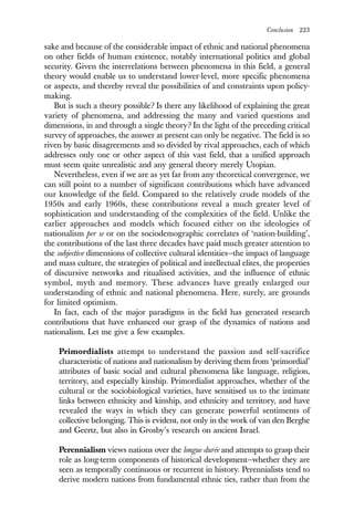 Conclusion 223
sake and because of the considerable impact of ethnic and national phenomena
on other fields of human existence, notably international politics and global
security. Given the interrelations between phenomena in this field, a general
theory would enable us to understand lower-level, more specific phenomena
or aspects, and thereby reveal the possibilities of and constraints upon policy-
making.
But is such a theory possible? Is there any likelihood of explaining the great
variety of phenomena, and addressing the many and varied questions and
dimensions, in and through a single theory? In the light of the preceding critical
survey of approaches, the answer at present can only be negative. The field is so
riven by basic disagreements and so divided by rival approaches, each of which
addresses only one or other aspect of this vast field, that a unified approach
must seem quite unrealistic and any general theory merely Utopian.
Nevertheless, even if we are as yet far from any theoretical convergence, we
can still point to a number of significant contributions which have advanced
our knowledge of the field. Compared to the relatively crude models of the
1950s and early 1960s, these contributions reveal a much greater level of
sophistication and understanding of the complexities of the field. Unlike the
earlier approaches and models which focused either on the ideologies of
nationalism per se or on the sociodemographic correlates of ‘nation-building’,
the contributions of the last three decades have paid much greater attention to
the subjective dimensions of collective cultural identities—the impact of language
and mass culture, the strategies of political and intellectual elites, the properties
of discursive networks and ritualised activities, and the influence of ethnic
symbol, myth and memory. These advances have greatly enlarged our
understanding of ethnic and national phenomena. Here, surely, are grounds
for limited optimism.
In fact, each of the major paradigms in the field has generated research
contributions that have enhanced our grasp of the dynamics of nations and
nationalism. Let me give a few examples.
Primordialists attempt to understand the passion and self-sacrifice
characteristic of nations and nationalism by deriving them from ‘primordial’
attributes of basic social and cultural phenomena like language, religion,
territory, and especially kinship. Primordialist approaches, whether of the
cultural or the sociobiological varieties, have sensitised us to the intimate
links between ethnicity and kinship, and ethnicity and territory, and have
revealed the ways in which they can generate powerful sentiments of
collective belonging. This is evident, not only in the work of van den Berghe
and Geertz, but also in Grosby’s research on ancient Israel.
Perennialism views nations over the longue durée and attempts to grasp their
role as long-term components of historical development—whether they are
seen as temporally continuous or recurrent in history. Perennialists tend to
derive modern nations from fundamental ethnic ties, rather than from the
 