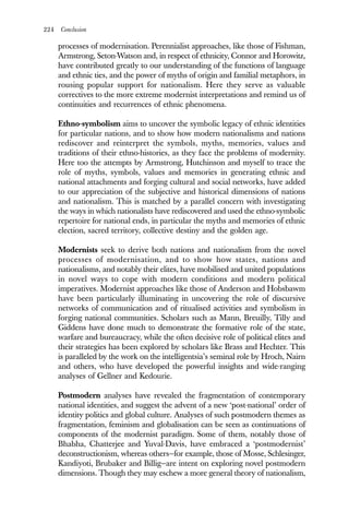 224 Conclusion
processes of modernisation. Perennialist approaches, like those of Fishman,
Armstrong, Seton-Watson and, in respect of ethnicity, Connor and Horowitz,
have contributed greatly to our understanding of the functions of language
and ethnic ties, and the power of myths of origin and familial metaphors, in
rousing popular support for nationalism. Here they serve as valuable
correctives to the more extreme modernist interpretations and remind us of
continuities and recurrences of ethnic phenomena.
Ethno-symbolism aims to uncover the symbolic legacy of ethnic identities
for particular nations, and to show how modern nationalisms and nations
rediscover and reinterpret the symbols, myths, memories, values and
traditions of their ethno-histories, as they face the problems of modernity.
Here too the attempts by Armstrong, Hutchinson and myself to trace the
role of myths, symbols, values and memories in generating ethnic and
national attachments and forging cultural and social networks, have added
to our appreciation of the subjective and historical dimensions of nations
and nationalism. This is matched by a parallel concern with investigating
the ways in which nationalists have rediscovered and used the ethno-symbolic
repertoire for national ends, in particular the myths and memories of ethnic
election, sacred territory, collective destiny and the golden age.
Modernists seek to derive both nations and nationalism from the novel
processes of modernisation, and to show how states, nations and
nationalisms, and notably their elites, have mobilised and united populations
in novel ways to cope with modern conditions and modern political
imperatives. Modernist approaches like those of Anderson and Hobsbawm
have been particularly illuminating in uncovering the role of discursive
networks of communication and of ritualised activities and symbolism in
forging national communities. Scholars such as Mann, Breuilly, Tilly and
Giddens have done much to demonstrate the formative role of the state,
warfare and bureaucracy, while the often decisive role of political elites and
their strategies has been explored by scholars like Brass and Hechter. This
is paralleled by the work on the intelligentsia’s seminal role by Hroch, Nairn
and others, who have developed the powerful insights and wide-ranging
analyses of Gellner and Kedourie.
Postmodern analyses have revealed the fragmentation of contemporary
national identities, and suggest the advent of a new ‘post-national’ order of
identity politics and global culture. Analyses of such postmodern themes as
fragmentation, feminism and globalisation can be seen as continuations of
components of the modernist paradigm. Some of them, notably those of
Bhabha, Chatterjee and Yuval-Davis, have embraced a ‘postmodernist’
deconstructionism, whereas others—for example, those of Mosse, Schlesinger,
Kandiyoti, Brubaker and Billig—are intent on exploring novel postmodern
dimensions. Though they may eschew a more general theory of nationalism,
 