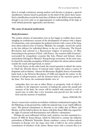 The rise of classical modernism 9
there is enough consistency among analysts and theories to propose a general
classificatory scheme based in particular on the third of the above three issues.
Such a classification reveals the main lines of debate in the field in recent decades,
though it can serve only as an approximation to understanding of the logic at
work behind particular approaches and theories.
The roots of classical modernism
Early forerunners
The earliest scholars of nationalism were in fact happy to conflate these issues,
mingling an evolutionary account of the development of nations with a degree
of voluntarism, and a prescription for political activism with a sense of the long-
term ethno-cultural roots of nations. Michelet, for example, viewed the nation
as the best defence for individual liberty in the era of fraternity. The French
Revolution had ushered in a Rousseauan religion of patriotism, of ‘Man
fraternising in the presence of God’, with France, ‘the common child of nations’,
surrounded by sympathetic countries like Italy, Poland and Ireland, whose
nationalisms belonged to Mazzini’s Young Europe movement. At the same time,
he shared the naturalist assumption of Sieyes and others for whom nations existed
outside the social and legal bond, in nature.1
For Lord Acton, on the other hand, the central question is ethical: the extent
to which the (French) theory of national unity ‘makes the nation a source of
despotism and revolution’, whereas the libertarian (English) theory of nationality
harks back to the Glorious Revolution of 1688 and regards the nation ‘as the
bulwark of self-government, and the foremost limit to the excessive power of
the State’. For Acton, the continental idealist view of
nationality does not aim at either liberty or prosperity, both of which it
sacrifices to the imperative necessity of making the nation the mould and
measure of the State. Its course will be marked with material as well as
moral ruin, in order that a new invention may prevail over the works of
God and the interests of mankind.
(Acton 1948:166–95)
Acton’s conservative analysis nevertheless vindicates multinational empires, like
the Habsburg, on the ground that, unlike the national state, it can ‘satisfy different
races’. His general commitment to diversity is not unlike that of Moser and
Herder; and his belief in liberty he shares with John Stuart Mill who argued for
the right of national self-determination and collective voluntarism.2
Perhaps the most influential of these early analyses was that contained in a
lecture of 1882 by Ernest Renan, which he delivered to counter the militarist
nationalism of Heinrich Treitschke. Renan combines a sense of ethno-cultural
formation in Europe over the longue durée with a belief in the active political
commitment of members of the nation. Renan starts with a contrast that is to
 