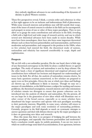 Conclusion 225
they embody significant advances in our understanding of the dynamics of
identity in plural Western societies.
These five perspectives reveal, I think, a certain order and coherence in what
at first sight appears to be an inchoate and indeterminate field of phenomena.
While some research interests and problems may still fall outside their scope,
most of the issues of central concern to scholars in the field can be encompassed,
and grasped, in terms of one or other of these major paradigms. They in turn
allow us to gauge the main contributions and advances in the field, revealing
a field with a high level and wide range of research activity, and one in which
several new theoretical advances have been made in recent decades. While
most have been monologues, there have also been some important theoretical
debates such as those between primordialists and instrumentalists, and between
modernists and perennialists; and compared to the position in the 1960s, when
so few scholars had entered the field, the theoretical study of nations,
nationalism and ethnicity has matured considerably in scope, depth and
sophistication.
Prospects
We are left with a not unfamiliar paradox. On the one hand, there is little sign
of any theoretical convergence in the field, let alone a unified theory or agreed
paradigm. The study of nations and nationalism is rent by deep schisms. On
the other hand, a host of significant theoretical and empirical advances and
contributions have widened our horizons and deepened our understanding of
issues in the field. For all that, the analysis of nationalism remains elusive. So
many basic questions continue unanswered, so few scholars are prepared to
agree even on first principles. Given the rate at which new ideas and findings
are thrown up, our bafflement is likely to increase. Though we may see a
measure of consolidation, as the field becomes a subject for teaching and courses
proliferate, the theoretical assumptions, research interests and value-orientations
of scholars remain too divergent to ensure that greater coherence can be
introduced into the analysis of ethnicity and nationalism. For the present, all
we can hope for is the generation of new ideas which will illuminate one or
other corner of the broad canvas, especially as so many scholars have
abandoned the larger narratives and operate with tacit paradigms according
to their particular interests. Hopefully, in some years, scholars will return to
the major paradigms and seek some resolution of outstanding problems.
Certainly, progress in the field depends as much on systematic attempts to
answer questions and deal with debates thrown up by the major paradigms as
it does on generating new ideas and research.
Does this mean that there is no prospect of bridging the gulf between the
various paradigms, and especially that between perennialists and modernists?
Such a conclusion would, again, be unduly pessimistic. I can see two ways in
which we could envisage some kind of accommodation, if not agreement, between
 