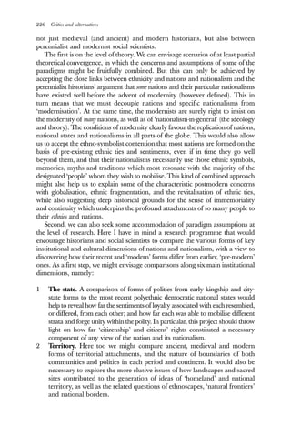 226 Critics and alternatives
not just medieval (and ancient) and modern historians, but also between
perennialist and modernist social scientists.
The first is on the level of theory. We can envisage scenarios of at least partial
theoretical convergence, in which the concerns and assumptions of some of the
paradigms might be fruitfully combined. But this can only be achieved by
accepting the close links between ethnicity and nations and nationalism and the
perennialist historians’ argument that some nations and their particular nationalisms
have existed well before the advent of modernity (however defined). This in
turn means that we must decouple nations and specific nationalisms from
‘modernisation’. At the same time, the modernists are surely right to insist on
the modernity of many nations, as well as of ‘nationalism-in-general’ (the ideology
and theory). The conditions of modernity clearly favour the replication of nations,
national states and nationalisms in all parts of the globe. This would also allow
us to accept the ethno-symbolist contention that most nations are formed on the
basis of pre-existing ethnic ties and sentiments, even if in time they go well
beyond them, and that their nationalisms necessarily use those ethnic symbols,
memories, myths and traditions which most resonate with the majority of the
designated ‘people’ whom they wish to mobilise. This kind of combined approach
might also help us to explain some of the characteristic postmodern concerns
with globalisation, ethnic fragmentation, and the revitalisation of ethnic ties,
while also suggesting deep historical grounds for the sense of immemoriality
and continuity which underpins the profound attachments of so many people to
their ethnies and nations.
Second, we can also seek some accommodation of paradigm assumptions at
the level of research. Here I have in mind a research programme that would
encourage historians and social scientists to compare the various forms of key
institutional and cultural dimensions of nations and nationalism, with a view to
discovering how their recent and ‘modern’ forms differ from earlier, ‘pre-modern’
ones. As a first step, we might envisage comparisons along six main institutional
dimensions, namely:
1 The state. A comparison of forms of polities from early kingship and city-
state forms to the most recent polyethnic democratic national states would
help to reveal how far the sentiments of loyalty associated with each resembled,
or differed, from each other; and how far each was able to mobilise different
strata and forge unity within the polity. In particular, this project should throw
light on how far ‘citizenship’ and citizens’ rights constituted a necessary
component of any view of the nation and its nationalism.
2 Territory. Here too we might compare ancient, medieval and modern
forms of territorial attachments, and the nature of boundaries of both
communities and polities in each period and continent. It would also be
necessary to explore the more elusive issues of how landscapes and sacred
sites contributed to the generation of ideas of ‘homeland’ and national
territory, as well as the related questions of ethnoscapes, ‘natural frontiers’
and national borders.
 