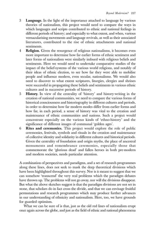 Beyond Modernism? 227
3 Language. In the light of the importance attached to language by various
theories of nationalism, this project would need to compare the ways in
which languages and scripts contributed to ethnic and national feelings in
different periods of history; and especially to what extent, and when, various
vernacularising movements and language revivals, as well as their associated
literatures, contributed to the rise of ethnic attachments and national
sentiments.
4 Religion. Given the resurgence of religious nationalisms, it becomes even
more important to determine how far earlier forms of ethnic sentiment and
later forms of nationalism were similarly imbued with religious beliefs and
sentiments. Here we would need to undertake comparative studies of the
impact of the belief-systems of the various world religions, and notably of
their ideas of ethnic election, to see how far they were able to mobilise
people and influence modern, even secular, nationalisms. We would also
need to discover to what extent scriptures, liturgies, clergies and shrines
were successful in propagating these beliefs and sentiments in various ethnic
cultures and in successive periods of history.
5 History. In view of the centrality of ‘history’ and history-writing in the
creation of national communities, we need to compare the various forms of
historical consciousness and historiography in different cultures and periods,
in order to determine how far modern modes differ from earlier forms and
how far, in each period, a sense of history was vital to the creation and
maintenance of ethnic communities and nations. Such a project would
concentrate especially on the various kinds of ‘ethno-history’ and the
significance of different images of communal ‘golden ages’.
6 Rites and ceremonies. This project would explore the role of public
ceremonies, festivals, symbols and rituals in the creation and maintenance
of collective identity and solidarity in different cultures and historical periods.
Given the centrality of foundation and origin myths, the place of ancestral
monuments and remembrance ceremonies, especially those that
commemorate the ‘glorious dead’ and fallen heroes in both pre-modern
and modern societies, needs particular attention.
A combination of perspectives and paradigms, and a set of research programmes
along these lines, does not seek to mask the deep theoretical divisions which
have been highlighted throughout this survey. Nor is it meant to suggest that we
can somehow ‘transcend’ the very real problems which the paradigm debates
have thrown up. The problems will not go away, nor will the divisions disappear.
But what the above sketches suggest is that the paradigm divisions are not set in
stone, that scholars do in fact cross the divide, and that we can envisage fruitful
permutations and research programmes which may produce further advances
in our understanding of ethnicity and nationalism. Here, too, we have grounds
for guarded optimism.
What we can be sure of is that, just as the old red lines of nationalism erupt
once again across the globe, and just as the field of ethnic and national phenomena
 