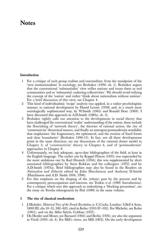 229
Notes
Introduction
1 For a critique of such group realism and essentialism, from the standpoint of the
‘new institutionalism’ in sociology, see Brubaker (1996: ch. 1). Brubaker argues
that the conventional ‘substantialist’ view reifies nations and treats them as real
communities and as ‘substantial, enduring collectivities’. We should avoid reifying
the concept of the ‘nation’ and rather ‘think about nationalism without nations’.
For a brief discussion of this view, see Chapter 4.
2 This kind of individualistic ‘recipe’ analysis was applied, in a rather psychologistic
manner, to national development by Daniel Lerner (1958) and, in a much more
sociologically sophisticated way, by W.Smith (1965) and Ronald Dore (1969). I
have discussed this approach in A.D.Smith (1983a: ch. 5).
3 Brubaker rightly calls our attention to the developments in social theory that
have challenged the conventional ‘realist’ understanding of the nation: these include
the flourishing of ‘network theory’, the theories of rational action, the rise of
‘constructivist’ theoretical stances, and finally an emergent postmodernist sensibility
that emphasises ‘the fragmentary, the ephemeral, and the erosion of fixed forms
and clear boundaries’ (Brubaker 1996:13). In fact, not all these developments
point in the same direction; see my discussions of the rational choice model in
Chapter 3, of ‘constructivist’ theory in Chapter 6, and of ‘postmodernist’
approaches in Chapter 9.
4 Unfortunately, we lack adequate, up-to-date bibliographies of the field, at least in
the English language. The earlier one by Koppel Pinson (1935) was superseded by
the more ambitious one by Karl Deutsch (1956); this was supplemented by short
annotated bibliographies by Stein Rokkan and his colleagues (1972) and by
A.D.Smith (1973a). Brief bibliographies may also be found in the Readers on
Nationalism and Ethnicity edited by John Hutchinson and Anthony D.Smith
(Hutchinson and A.D. Smith 1994, 1996).
5 For this emphasis on the shaping of the (ethnic) past by the present and by
contemporary preoccupations and interests, see Tonkin et al. (1989: Introduction).
For a critique which sees this approach as embodying a ‘blocking presentism’, see
the essay on Yoruba ethnogenesis by Peel (1989) in the same volume.
1 The rise of classical modernism
1 J.Michelet: Historical View of the French Revolution, tr. C.Cocks, London: S.Bell & Sons,
1890:III, chs 10–12, 382–403, cited in Kohn (1955:97–102). For Michelet, see Kohn
(1961); and on the Abbe Siéyès, Cobban (1957).
2 On Herder and Moser, see Barnard (1965) and Berlin (1976); see also the argument
in Viroli (1995: ch. 4). For Mill’s views, see Mill (1872). On the early development
 