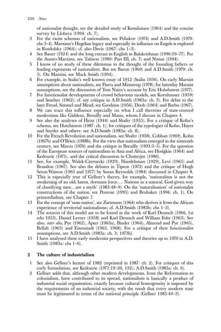 230 Notes
of nationalist thought, see the detailed study of Kemilainen (1964) and the concise
survey by Llobera (1994: ch. 7).
3 For the racist schemas of nationalism, see Poliakov (1974) and A.D.Smith (1979:
chs 3–4). Marxism’s Hegelian legacy and especially its influence on Engels is explored
in Rosdolsky (1964); cf. also Davis (1967: chs 1–3).
4 See Bauer (1924) and the long extract in English in Balakrishnan (1996:39–77). For
the Austro-Marxists, see Talmon (1980: Part III, ch. 7) and Nimni (1994).
5 I know of no study of these dilemmas in the thought of the founding fathers or
leading exponents of nationalism. But see Baron (1960) and A.D.Smith (1979: ch.
5). On Mazzini, see Mack Smith (1994).
6 For example, in Stalin’s well known essay of 1912 (Stalin 1936). On early Marxist
assumptions about nationalism, see Fisera and Minnerup (1978); for latterday Marxist
assumptions, see the discussion of Tom Nairn’s account by Eric Hobsbawm (1977).
7 For functionalist developments of crowd behaviour models, see Kornhauser (1959)
and Smelser (1962); cf. my critique in A.D.Smith (1983a: ch. 3). For debts to the
later Freud, Simmel and Mead, see Grodzins (1956), Doob (1964) and Barbu (1967).
8 We can trace this influence especially on what I call theorists of state-centred
modernism like Giddens, Breuilly and Mann, whom I discuss in Chapter 4.
9 See also the analyses of Hertz (1944) and Shafer (1955). For a critique of Kohn’s
schema, see Hutchinson (1987: ch. 1); for critiques of the typologies of Kohn, Hayes
and Snyder and others: see A.D.Smith (1983a: ch. 8).
10 For the French Revolution and nationalism, see Shafer (1938), Cobban (1969), Kohn
(1967b) and O’Brien (1988b). For the view that nationalism emerged in the sixteenth
century, see Marcu (1976) and the critique in Breuilly (1993:3–5). For the question
of the European sources of nationalism in Asia and Africa, see Hodgkin (1964) and
Kedourie (1971), and the critical discussion in Chatterjee (1986).
11 See, for example, Walek-Czernecki (1929), Handelsman (1929), Levi (1965) and
Brandon (1967). See also the debates in Tipton (1972) and the critique of Hugh
Seton-Watson (1965 and 1977) by Susan Reynolds (1984) discussed in Chapter 8.
12 This is especially true of Gellner’s theory, for example, ‘nationalism is not the
awakening of an old, latent, dormant force…. Nations as a natural, God-given way
of classifying men…are a myth’ (1983:48–9). On the ‘naturalisation’ of nationalist
constructions of the nation, see Penrose (1995) and Brubaker (1996: ch. 1). On
primordialism, see Chapter 7.
13 For the concept of ‘state-nation’, see Zartmann (1964) who derives it from the African
experience of territorial nationalisms; cf. A.D.Smith (1983b: chs 1–3).
14 The sources of this model are to be found in the work of Karl Deutsch (1966, 1st
edn 1953), Daniel Lerner (1958) and Karl Deutsch and William Foltz (1963). See
also, inter alia, Pye (1962), Apter (1963a), Binder (1964), Almond and Pye (1965),
Bellah (1965) and Eisenstadt (1965, 1968). For a critique of their functionalist
assumptions, see A.D.Smith (1983a: ch. 3; 1973b).
15 I have analysed these early modernist perspectives and theories up to 1970 in A.D.
Smith (1983a: chs 1–6).
2 The culture of industrialism
1 See also Gellner’s lecture of 1982 (reprinted in 1987: ch. 2). For critiques of this
early formulation, see Kedourie (1971:19–20, 132); A.D.Smith (1983a: ch. 6).
2 Gellner adds that, although other modern developments, from the Reformation to
colonialism, have contributed to its spread, nationalism is basically a product of
industrial social organisation, exactly because cultural homogeneity is imposed by
the requirements of an industrial society, with the result that every modern state
must be legitimated in terms of the national principle (Gellner 1983:40–3).
 