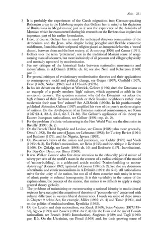 Notes 231
3 It is probably the experiences of the Czech migrations into German-speaking
Bohemian areas in the Habsburg empire that Gellner has in mind in his depiction
of Ruritanians in Megalomania; just as it was the experience of the bidonvilles of
Morocco which he encountered during his research on the Berbers that inspired an
important part of his earlier formulation.
4 Here, of course, Gellner has in mind the archetypal diaspora communities of the
Armenians and the Jews, who despite being polyglot and flexible economic
middlemen, found that their scriptural religion placed an insuperable barrier, a ‘moral
chasm’, between them and the host society; cf. Armstrong (1976) and Zenner (1991).
5 Gellner uses the term ‘proletariat’, not in the traditional Marxist sense of wage-
earning manual labourers, but more inclusively of all peasants and villagers physically
and mentally uprooted by modernisation.
6 See my critique of the historical links between nationalist movements and
industrialism, in A.D.Smith (1983a: ch. 6); see also Nettl and Robertson (1968:
part I).
7 For general critiques of evolutionary modernisation theories and their applications
to contemporary social and political change, see Geiger (1967), Gusfield (1967),
Dore (1969), Nisbet (1969) and A.D.Smith (1973b).
8 In his last debate on the subject at Warwick, Gellner (1996) cited the Estonians as
an example of a purely modern ‘high’ culture, which appeared ex nihilo in the
nineteenth century. The question remains: why did the Estonians not adopt the
high cultures of their German overlords or their Russian neighbours rather than
modernise their own ‘low’ culture? See A.D.Smith (1996b). In his posthumously
published Nationalism, Gellner (1997) amplified his view of the purely modern origins
of nations. On the development of an Estonian national consciousness, see Raun
(1987:23–4, 32–3, 53–6, 62–7, 74–80). For Gellner’s application of his theory to
Eastern European nationalisms, see Gellner (1994: esp. ch. 2).
9 For the problem of ethnic volunteering in the First World War, see the discussion in
Breuilly (1993: ch. 2).
10 On the French Third Republic and Lavisse, see Citron (1988); also more generally,
Ozouf (1982). For the case of Japan, see Lehmann (1982); for Turkey, Berkes (1964)
and Kushner (1976), and for Nigeria, Igwara (1993).
11 On Rousseau’s views of the nation and patriotism, see Cohler (1970) and Viroli
(1995: ch. 3). For Fichte’s nationalism, see Reiss (1955) and the critique in Kedourie
(1960). On Gökalp, see Lewis (1968: ch. 10) and Kedourie (1971: Introduction).
For Ben-Zion Dinur, see Dinur (1969).
12 It was Walker Connor who first drew attention to the ethnically plural nature of
ninety per cent of the world’s states in the context of a radical critique of the model
of ‘nation-building’, in a celebrated article entitled ‘Nation-building or nation-
destroying?’ (Connor 1972; reprinted in Connor 1994: ch. 2). See also my discussion
of territorial and ethnic nationalisms in A.D.Smith (1991: chs 5–6). All nationalisms
strive for the unity of the nation, but not all of them conceive such unity in terms
of ethnic purity or cultural homogeneity. It is this variability in the nature of the
explanandum, the concept of the nation, that makes it so difficult to apply a single
general theory globally.
13 The problems of maintaining or reconstructing a national identity in multicultural
societies have occupied the attention of theorists of ‘postmodernity’ concerned with
cultural difference in western liberal democracies. I touch on some of these issues
in Chapter 9 below. See, for example, Miller (1995: ch. 4) and Tamir (1993), and
on the politics of multiculturalism, Kymlicka (1995).
14 On the Czechs and their nationalism, see Zacek (1969), Seton-Watson (1977:149–
57), Agnew (1993) and Pynsent (1994: chs 2, 4). On the Finns and the rise of Finnish
nationalism, see Branch (1985: Introduction), Singleton (1989) and Tagil (1995:
part III). On the Ukrainian, see Portal (1969) and, for their growing sense of
 