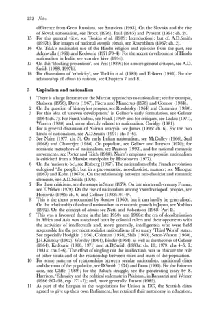 232 Notes
difference from Great Russians, see Saunders (1993). On the Slovaks and the rise
of Slovak nationalism, see Brock (1976), Paul (1985) and Pynsent (1994: ch. 2).
15 For this general view, see Tonkin et al. (1989: Introduction); but cf. A.D.Smith
(1997b). For images of national exempla virtutis, see Rosenblum (1967: ch. 2).
16 On Tilak’s nationalist use of the Hindu religion and episodes from the past, see
Adenwalla (1961) and Kedourie (1971:70–4). For the recent development of Hindu
nationalism in India, see van der Veer (1994).
17 On this ‘blocking presentism’, see Peel (1989); for a more general critique, see A.D.
Smith (1988, 1997b).
18 For discussions of ‘ethnicity’, see Tonkin et al. (1989) and Eriksen (1993). For the
relationship of ethnies to nations, see Chapters 7 and 8.
3 Capitalism and nationalism
1 There is a large literature on the Marxist approaches to nationalism; see for example,
Shaheen (1956), Davis (1967), Fisera and Minnerup (1978) and Connor (1984).
2 On the question of historyless peoples, see Rosdolsky (1964) and Cummins (1980).
3 For this idea of ‘uneven development’ in Gellner’s early formulation, see Gellner
(1964: ch. 7). For Frank’s ideas, see Frank (1969) and for critiques, see Laclau (1971),
Warren (1980) and, more directly related to nationalism, Orridge (1981).
4 For a general discussion of Nairn’s analysis, see James (1996: ch. 6). For the two
kinds of nationalism, see A.D.Smith (1991: chs 5–6).
5 See Nairn (1977: ch. 5). On early Indian nationalism, see McCulley (1966), Seal
(1968) and Chatterjee (1986). On populism, see Gellner and Ionescu (1970); for
romantic metaphors of nationalism, see Pearson (1993), and for national romantic
movements, see Porter and Teich (1988). Nairn’s emphasis on populist nationalism
is criticised from a Marxist standpoint by Hobsbawm (1977).
6 On the ‘nation-to-be’, see Rotberg (1967). The nationalism of the French revolution
eulogised ‘the people’, but in a pre-romantic, neo-classicist, manner; see Minogue
(1967) and Kohn (1967b). On the relationship between neo-classicist and romantic
elements, see A.D.Smith (1976).
7 For these criticisms, see the essays in Stone (1979). On late nineteenth-century France,
see E.Weber (1979). On the rise of nationalism among ‘overdeveloped’ peoples, see
Horowitz (1985: ch. 6) and Gellner (1983:101–9).
8 This is the thesis propounded by Rostow (1960), but it can hardly be generalised.
On the relationship of cultural nationalism to economic growth in Japan, see Yoshino
(1992). On the concept of atimia: see Nettl and Robertson (1968: Part I).
9 This was a favoured theme in the late 1950s and 1960s: the era of decolonisation
in Africa and Asia was associated both by colonial rulers and their opponents with
the activities of intellectuals and, more generally, intelligentsia who were held
responsible for the prevalent socialist nationalisms of so many ‘Third World’ states.
See especially Hodgkin (1956), Coleman (1958), Shils (1960), Seton-Watson (1960),
J.H.Kautsky (1962), Worsley (1964), Binder (1964), as well as the theories of Gellner
(1964), Kedourie (1960, 1971) and A.D.Smith (1983a: ch. 10; 1979: chs 4–5, 7;
1981a: chs 5–6). The effect of singling out the intellectuals was to obscure the role
of other strata and of the relationship between elites and mass of the population.
10 For some patterns of relationships between secular nationalists, traditional elites
and the mass of the population, see D.Smith (1974) and Brass (1991). For the Eritrean
case, see Cliffe (1989); for the Baluch struggle, see the penetrating essay by S.
Harrison, ‘Ethnicity and the political stalemate in Pakistan’, in Banuazizi and Weiner
(1986:267–98, esp. 271–7); and, more generally, Brown (1989).
11 As part of the bargain in the negotiations for Union in 1707, the Scottish elites
agreed to give up their own Parliament, but retained their autonomy in education,
 