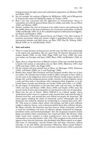 Notes 233
local government, the legal system and ecclesiastical organisation; see Hanham (1969)
and Webb (1977).
12 See, for example, the analyses of Quebec by McRoberts (1979) and of Hungarians
in Transylvania under the Habsburg empire, by Verdery (1979).
13 Here I am only concerned with the application of ‘rational-choice’ theory to
nationalism, not with the general debate about its validity and utility; but see Olson
(1965) and Hechter (1987).
14 Hechter considers the costs of secession to be widely known and understood. On
the middle classes as the main constituency of a secessionist nationalism, see Hroch
(1985) and Breuilly (1993: ch. 2). For a detailed empirical confirmation from Quebec,
see Pinard and Hamilton (1984).
15 For a discussion of Horowitz’s general theory, see Chapter 7. For other analyses of
secession movements which give greater weight to geopolitical factors, as well as
international attitudes and legal norms, see Beitz (1979: Part II), Wiberg (1983),
Mayall (1990: ch. 4) and Heraclides (1991).
4 State and nation
1 There is a large literature on bureaucracy and the state, but little on its relationship
to the nation and nationalism. But see, apart from the theorists discussed in this
chapter, Bendix (1996; 1st edn 1964), Poggi (1978) and Tivey (1980). For some
case studies, see Corrigan and Sayer (1985), Brass (1985) and Brubaker (1996: ch.
2).
2 Again, there is a large literature on Marxist analyses of the state, but little that links
it closely with nations or nationalism; but see Alavi (1972), Markovitz (1977), Saul
(1979) and Amin (1981); also Poggi (1978).
3 On the colonial and post-colonial state in Africa, see Montagne (1952), Zartmann
(1964), A.D.Smith (1983b: ch. 2) and Neuberger (1986).
4 Besides these typical West European and East European models, there are at least
two others: the colonial state-to-nation model in Africa and parts of Asia, which is
not the same as the indigeneous state-to-nation Western model, being a product of
foreign rule; and the immigrant pioneer model, whereby an ethnic fragment creates
a state and then seeks to incorporate other immigrant ethnic fragments, as in the
United States, Canada and Australia; see Laczko (1994) and Castles et al. (1988).
5 For the impact of nationalism on the inter-state order and vice-versa, see Hinsley
(1973) and Azar and Burton (1986). Posen (1993) and Snyder (1993) stress the
security needs of states and communities as vital elements in the rise of nationalism.
6 Mann cites the case of ‘Sumer’ (Mann 1986:90–3) as a federal ‘people’ whose
‘professional scribes wrote in a common script, learned their trade with the help of
identical word lists, and asserted they were indeed one people, the Sumerians’. He
warns against adopting the claims of nineteenth century ethnography that ‘the
Sumerians were united by ethnicity, by membership in a common gene pool’ (ibid.:
92). This seems to confuse ethnic culture with biology, and fails to give sufficient
weight to subjective factors, such as Sumerian beliefs about their collective identity.
Yet, Mann concedes, the Sumerians may have been an ‘ethnic community’ and had
‘a weak but nonetheless real sense of collective identity, buttressed by language,
foundation myths, and invented genealogies’ (ibid.: 92). In general, except for ancient
Egypt, pre-modern ethnic communities were ‘small and tribal’, like the Jews, while
larger social units (empires or tribal confederacies) ‘were too stratified for
communities to cross class barriers’ (ibid.: 159). (The exceptions in the ancient world
appear to have been the Assyrians, who developed what Mann regards as an upper-
class form of ‘nationalism’, and the Greeks who had three concentric cultural
networks, to the polis, Hellas and humanity.) Otherwise, Mann accepts Gellner’s
thesis that there was no possibility of a cross-class cultural unity within a particular
 