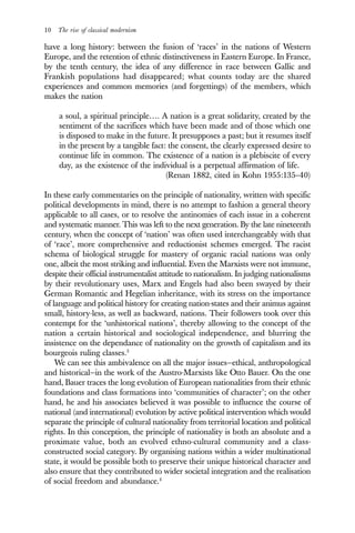 10 The rise of classical modernism
have a long history: between the fusion of ‘races’ in the nations of Western
Europe, and the retention of ethnic distinctiveness in Eastern Europe. In France,
by the tenth century, the idea of any difference in race between Gallic and
Frankish populations had disappeared; what counts today are the shared
experiences and common memories (and forgettings) of the members, which
makes the nation
a soul, a spiritual principle…. A nation is a great solidarity, created by the
sentiment of the sacrifices which have been made and of those which one
is disposed to make in the future. It presupposes a past; but it resumes itself
in the present by a tangible fact: the consent, the clearly expressed desire to
continue life in common. The existence of a nation is a plebiscite of every
day, as the existence of the individual is a perpetual affirmation of life.
(Renan 1882, cited in Kohn 1955:135–40)
In these early commentaries on the principle of nationality, written with specific
political developments in mind, there is no attempt to fashion a general theory
applicable to all cases, or to resolve the antinomies of each issue in a coherent
and systematic manner. This was left to the next generation. By the late nineteenth
century, when the concept of ‘nation’ was often used interchangeably with that
of ‘race’, more comprehensive and reductionist schemes emerged. The racist
schema of biological struggle for mastery of organic racial nations was only
one, albeit the most striking and influential. Even the Marxists were not immune,
despite their official instrumentalist attitude to nationalism. In judging nationalisms
by their revolutionary uses, Marx and Engels had also been swayed by their
German Romantic and Hegelian inheritance, with its stress on the importance
of language and political history for creating nation-states and their animus against
small, history-less, as well as backward, nations. Their followers took over this
contempt for the ‘unhistorical nations’, thereby allowing to the concept of the
nation a certain historical and sociological independence, and blurring the
insistence on the dependance of nationality on the growth of capitalism and its
bourgeois ruling classes.3
We can see this ambivalence on all the major issues—ethical, anthropological
and historical—in the work of the Austro-Marxists like Otto Bauer. On the one
hand, Bauer traces the long evolution of European nationalities from their ethnic
foundations and class formations into ‘communities of character’; on the other
hand, he and his associates believed it was possible to influence the course of
national (and international) evolution by active political intervention which would
separate the principle of cultural nationality from territorial location and political
rights. In this conception, the principle of nationality is both an absolute and a
proximate value, both an evolved ethno-cultural community and a class-
constructed social category. By organising nations within a wider multinational
state, it would be possible both to preserve their unique historical character and
also ensure that they contributed to wider societal integration and the realisation
of social freedom and abundance.4
 