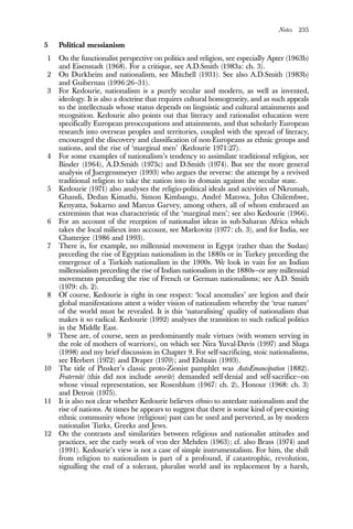 Notes 235
5 Political messianism
1 On the functionalist perspective on politics and religion, see especially Apter (1963b)
and Eisenstadt (1968). For a critique, see A.D.Smith (1983a: ch. 3).
2 On Durkheim and nationalism, see Mitchell (1931). See also A.D.Smith (1983b)
and Guibernau (1996:26–31).
3 For Kedourie, nationalism is a purely secular and modern, as well as invented,
ideology. It is also a doctrine that requires cultural homogeneity, and as such appeals
to the intellectuals whose status depends on linguistic and cultural attainments and
recognition. Kedourie also points out that literacy and rationalist education were
specifically European preoccupations and attainments, and that scholarly European
research into overseas peoples and territories, coupled with the spread of literacy,
encouraged the discovery and classification of non-Europeans as ethnic groups and
nations, and the rise of ‘marginal men’ (Kedourie 1971:27).
4 For some examples of nationalism’s tendency to assimilate traditional religion, see
Binder (1964), A.D.Smith (1973c) and D.Smith (1974). But see the more general
analysis of Juergensmeyer (1993) who argues the reverse: the attempt by a revived
traditional religion to take the nation into its domain against the secular state.
5 Kedourie (1971) also analyses the religio-political ideals and activities of Nkrumah,
Ghandi, Dedan Kimathi, Simon Kimbangu, André Matswa, John Chilembwe,
Kenyatta, Sukarno and Marcus Garvey, among others, all of whom embraced an
extremism that was characteristic of the ‘marginal men’; see also Kedourie (1966).
6 For an account of the reception of nationalist ideas in sub-Saharan Africa which
takes the local milieux into account, see Markovitz (1977: ch. 3), and for India, see
Chatterjee (1986 and 1993).
7 There is, for example, no millennial movement in Egypt (rather than the Sudan)
preceding the rise of Egyptian nationalism in the 1880s or in Turkey preceding the
emergence of a Turkish nationalism in the 1900s. We look in vain for an Indian
millennialism preceding the rise of Indian nationalism in the 1880s—or any millennial
movements preceding the rise of French or German nationalisms; see A.D. Smith
(1979: ch. 2).
8 Of course, Kedourie is right in one respect: ‘local anomalies’ are legion and their
global manifestations attest a wider vision of nationalism whereby the ‘true nature’
of the world must be revealed. It is this ‘naturalising’ quality of nationalism that
makes it so radical. Kedourie (1992) analyses the transition to such radical politics
in the Middle East.
9 These are, of course, seen as predominantly male virtues (with women serving in
the role of mothers of warriors), on which see Nira Yuval-Davis (1997) and Sluga
(1998) and my brief discussion in Chapter 9. For self-sacrificing, stoic nationalisms,
see Herbert (1972) and Draper (1970); and Elshtain (1993).
10 The title of Pinsker’s classic proto-Zionist pamphlet was AutoEmancipation (1882).
Fraternité (this did not include sororite) demanded self-denial and self-sacrifice—on
whose visual representation, see Rosenblum (1967: ch. 2), Honour (1968: ch. 3)
and Detroit (1975).
11 It is also not clear whether Kedourie believes ethnies to antedate nationalism and the
rise of nations. At times he appears to suggest that there is some kind of pre-existing
ethnic community whose (religious) past can be used and perverted, as by modern
nationalist Turks, Greeks and Jews.
12 On the contrasts and similarities between religious and nationalist attitudes and
practices, see the early work of von der Mehden (1963); cf. also Brass (1974) and
(1991). Kedourie’s view is not a case of simple instrumentalism. For him, the shift
from religion to nationalism is part of a profound, if catastrophic, revolution,
signalling the end of a tolerant, pluralist world and its replacement by a harsh,
 