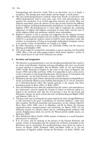 236 Notes
homogenising and subversive world. This is no aberration, nor is it simply a
conspiracy. The damage goes much deeper and the danger is much greater.
13 One may doubt Juergensmeyer’s method, which leans heavily on interviews with
official spokespersons (and in some cases, only a few such representatives), and
question his conclusion of an overall opposition between the secular West and
religious nationalism, given the absence of any sign of unity between the different
forms of religious (including fundamentalist) nationalisms, on which see Marry and
Appleby (1991). But Juergensmeyer is surely right to emphasise the continuing
importance of religion and religious community in many lands, and the ways in
which religious beliefs and sentiments underlie many nationalisms.
14 Kapferer’s analysis is rich in meaning and suggestion for the relations between
religious traditions and nationalism, but one wonders whether the ANZAC example
which he so perceptively analyses retains its hold for most Australians today and
whether, in consequence of being an increasingly multicultural immigrant society,
it can sustain a sense of nationhood; see Castles et al. (1988).
15 For fuller discussions of these themes, see A.D.Smith (1996a) and the essays in
Hosking and Schöpflin (1997).
16 The causal weight of ressentiment for nationalism is open to question, but Greenfeld
(1992) offers a rich and wide-ranging analysis which draws together a variety of
other causal factors in each of her historical case-studies.
6 Invention and imagination
1 The literature on postmodernism is vast, but though postmodernists have much to
say about social identities, feminism and post-colonialism, they have not devoted
so much attention to nationalism. But see Bhabha (1990: ch. 16) and Chatterjee
(1993), briefly discussed in Chapter 9; also some of the essays in Ringrose and
Lerner (1993) and in Eley and Suny (1996). It is impossible in such a short survey
as this to do justice to this burgeoning literature. On the theme of ‘nationalism and
postmodernity’, see the brief overview in Smart (1993:139–45).
2 Hobsbawm cites the study of Swiss cultural and social development by Rudolf Braun:
Sozialer and kultureller Wandel in einem landlichen Industriegebiet im 19. und 20. Jarhundert,
ch. 6 (Erlenbach-Zurich 1965). But equally germane is the enquiry into Swiss
foundation myths by Kreis (1991); cf. Kohn (1957).
3 Note that Hobsbawm here shifts the emphasis from the ‘nation’ and nationalism to
the ‘nation-state’, since he regards the concept of ‘nation’ as irrelevant unless it is
linked to the territorial state. But the real question is how far the Israeli and
Palestinian ‘nations’ are novel, without the state; see Kimmerling and Migdal (1994)
and Shimoni (1995: ch. 1).
4 This goes some way to meeting the key point made by his critics, though Hobsbawm
is only interested in the spate of production of ‘invented traditions’, rather than
their reception. On French memorials and monuments, see the volumes edited by
Pierre Nora (1984, 1986) (vols I, La République, and II, La Nation). For German
nineteenth-century commemorations and ceremonies, see Mosse (1976). For the
deliberate creation of a Zionist culture and art, combining Jewish traditions with
secular, Enlightenment ideals, by and for the Western Jewish middle classes, see
Berkovitz (1996).
5 Here Hobsbawm follows Earth’s (1969) analysis of ethnicity as a social boundary
phenomenon of exclusion.
6 It is, of course, only by insisting on the primacy of the German Romantic and
organic version of nationalism that the seminal role of French nationalism in the
Revolution can be overlooked. For pre-Revolutionary ideas about the nation in
France, see Palmer (1940), Godechot (1965) and Baker (1990: ch. 2). For the
importance of linguistic politics during the Revolution, see Kohn (1967b) and
 