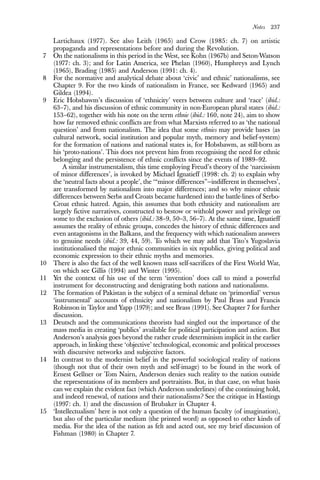 Notes 237
Lartichaux (1977). See also Leith (1965) and Crow (1985: ch. 7) on artistic
propaganda and representations before and during the Revolution.
7 On the nationalisms in this period in the West, see Kohn (1967b) and Seton-Watson
(1977: ch. 3); and for Latin America, see Phelan (1960), Humphreys and Lynch
(1965), Brading (1985) and Anderson (1991: ch. 4).
8 For the normative and analytical debate about ‘civic’ and ethnic’ nationalisms, see
Chapter 9. For the two kinds of nationalism in France, see Kedward (1965) and
Gildea (1994).
9 Eric Hobsbawm’s discussion of ‘ethnicity’ veers between culture and ‘race’ (ibid.:
63–7), and his discussion of ethnic community in non-European plural states (ibid.:
153–62), together with his note on the term ethnie (ibid.: 160, note 24), aim to show
how far removed ethnic conflicts are from what Marxists referred to as ‘the national
question’ and from nationalism. The idea that some ethnies may provide bases (as
cultural network, social institution and popular myth, memory and belief-system)
for the formation of nations and national states is, for Hobsbawm, as still-born as
his ‘proto-nations’. This does not prevent him from recognising the need for ethnic
belonging and the persistence of ethnic conflicts since the events of 1989–92.
A similar instrumentalism, this time employing Freud’s theory of the ‘narcissism
of minor differences’, is invoked by Michael Ignatieff (1998: ch. 2) to explain why
the ‘neutral facts about a people’, the ‘“minor differences”—indifferent in themselves’,
are transformed by nationalism into major differences; and so why minor ethnic
differences between Serbs and Croats became hardened into the battle-lines of Serbo-
Croat ethnic hatred. Again, this assumes that both ethnicity and nationalism are
largely fictive narratives, constructed to bestow or withold power and privilege on
some to the exclusion of others (ibid.: 38–9, 50–3, 56–7). At the same time, Ignatieff
assumes the reality of ethnic groups, concedes the history of ethnic differences and
even antagonisms in the Balkans, and the frequency with which nationalism answers
to genuine needs (ibid.: 39, 44, 59). To which we may add that Tito’s Yugoslavia
institutionalised the major ethnic communities in six republics, giving political and
economic expression to their ethnic myths and memories.
10 There is also the fact of the well known mass self-sacrifices of the First World War,
on which see Gillis (1994) and Winter (1995).
11 Yet the context of his use of the term ‘invention’ does call to mind a powerful
instrument for deconstructing and denigrating both nations and nationalisms.
12 The formation of Pakistan is the subject of a seminal debate on ‘primordial’ versus
‘instrumental’ accounts of ethnicity and nationalism by Paul Brass and Francis
Robinson in Taylor and Yapp (1979); and see Brass (1991). See Chapter 7 for further
discussion.
13 Deutsch and the communications theorists had singled out the importance of the
mass media in creating ‘publics’ available for political participation and action. But
Anderson’s analysis goes beyond the rather crude determinism implicit in the earlier
approach, in linking these ‘objective’ technological, economic and political processes
with discursive networks and subjective factors.
14 In contrast to the modernist belief in the powerful sociological reality of nations
(though not that of their own myth and self-image) to be found in the work of
Ernest Gellner or Tom Nairn, Anderson denies such reality to the nation outside
the representations of its members and portraitists. But, in that case, on what basis
can we explain the evident fact (which Anderson underlines) of the continuing hold,
and indeed renewal, of nations and their nationalisms? See the critique in Hastings
(1997: ch. 1) and the discussion of Brubaker in Chapter 4.
15 ‘Intellectualism’ here is not only a question of the human faculty (of imagination),
but also of the particular medium (the printed word) as opposed to other kinds of
media. For the idea of the nation as felt and acted out, see my brief discussion of
Fishman (1980) in Chapter 7.
 