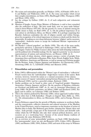 238 Notes
16 On racism and nationalism generally, see Poliakov (1974), A.D.Smith (1979: chs 3–
4) and Balibar and Wallerstein (1991: ch. 6). For some case-studies which reveal
their complex interrelations, see Geiss (1974), MacDougall (1982), Thompson (1985)
and Mosse (1994, 1995).
17 See the critique by Gellner (1983: ch. 5) of such subjectivist and voluntarist
definitions.
18 Massimo d’Azeglio, former Prime Minister of Piedmont, is said to have remarked
after the unification of Italy: ‘We have made Italy: now we must make Italians’
(cited in Seton-Watson 1977:107). On the growth of a sense of italianita among the
middle classes in Italy, see Riall (1994: ch. 5). On the political importance of an
oral culture in sub-Saharan Africa, see Mazrui (1985). It is perhaps surprising that
Benedict Anderson underplays the role of religion outside (and within) Europe,
given his recognition of its critical importance in relation to death and the desire for
immortality. In making an over-sharp dichotomy between ‘religion’ and its successor,
‘nationalism’, Anderson seems to accept the traditional Marxist ‘supersession of
religion’ schema.
19 On Herder’s ‘cultural populism’, see Berlin (1976). The role of the mass media,
particularly television, is discussed in Schlesinger (1991); and see Deol (1996).
20 See Chapter 7 below for Walker Connor’s ideas about the hold of kinship sentiments
and the political role of familial analogy. For the ‘appeal to posterity’ in neo-classical
representations of nations and national heroes, see Honour (1968: ch. 3).
21 On the myth of ethnic election, which appears among a variety of peoples from
Armenians, Jews and Greeks to Russians, Poles, Swiss, French, English, Scots, Welsh,
Irish, Afrikaners, Americans and Mexicans, as well as among non-Christian peoples
like the Persians, Arabs, Chinese, Japanese and Sinhalese, see Cherniavsky (1975),
Armstrong (1982: ch. 7), A.D.Smith (1992a) and Akenson (1992).
7 Primordialism and perennialism
1 Kohn (1967a) differentiated within the ‘Western’ type of nationalism a ‘collectivist’
French version from the ‘individualistic’ Anglo-Saxon version of the nation. Both
versions, however, viewed the nation as a rational association of free citizens.
2 For the sources of ‘organic’ nationalism among German Romantics, see Reiss (1955)
and Barnard (1965); and for a powerful critique, Kedourie (1960).
3 Similar problems can be found in other cases of ‘long-lived peoples’—Egyptians,
Armenians, Chinese, Japanese and Jews. On the question of Egyptian continuity,
see Gershoni and Jankowski (1987: ch. 6); and on Armenian ethno-history, see
Lang (1980). On Jewish continuities, see Seltzer (1980) and Zerubavel (1995). For
Japan and its culture, see Lehmann (1982) and Yoshino (1992).
4 This is the solution preferred by Horowitz (1985), whose approach I outline below.
5 Geertz refers here to B.R.Ambedkar: Thoughts on Linguistic States, Delhi (ca. 1955,
11). On subnationalism in Africa, see Olorunsola (1972), and in Europe, Petersen
(1975).
6 Francis Robinson argued that the growth of Muslim sentiment in northwest India,
and the concentration, collective memories and cultural resources of the Muslims
in the United Provinces, acted as important constraints on the freedom of action of
Muslim elites in India. But Robinson goes further, claiming that ‘Islamic ideas and
values…both provide a large part of the framework of norms and desirable ends
within which the UP Muslim elite take their rational political decisions, and on
occasion act as a motivating force’, because of the central Islamic tradition of
community, the umma (Robinson 1979:78–82).
7 For an overview of some ‘primordialist’ positions, see Stack (1986: Introduction).
For ‘instrumentalist’ views, see inter alia Bonacich (1973), Cohen (1974), Okamura
(1981) and Banton (1983, 1994), Eriksen (1993) and most of the essays in Wilmsen
 