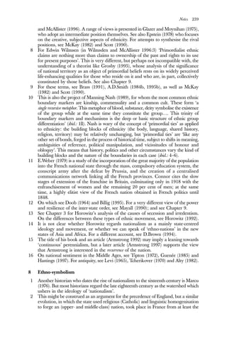 Notes 239
and McAllister (1996). A range of views is presented in Glazer and Moynihan (1975),
who adopt an intermediate position themselves. See also Epstein (1978) who focuses
on the creative, subjective aspects of ethnicity. For attempts to synthesise the rival
positions, see McKay (1982) and Scott (1990).
8 For Edwin Wilmsen (in Wilmsden and McAllister 1996:3) ‘Primordialist ethnic
claims are nothing more than claims to ownership of the past and rights to its use
for present purposes’. This is very different, but perhaps not incompatible with, the
understanding of a theorist like Grosby (1995), whose analysis of the significance
of national territory as an object of primordial beliefs rests on its widely perceived
life-enhancing qualities for those who reside on it and who are, in part, collectively
constituted by those beliefs. See also Chapter 9.
9 For these terms, see Brass (1991), A.D.Smith (1984b, 1995b), as well as McKay
(1982) and Scott (1990).
10 This is also the project of Manning Nash (1989), for whom the most common ethnic
boundary markers are kinship, commensality and a common cult. These form ‘a
single recursive metaphor. This metaphor of blood, substance, deity symbolise the existence
of the group while at the same time they constitute the group…. This trinity of
boundary markers and mechanisms is the deep or basic structure of ethnic group
differentiation’ (ibid.: 1ll). Nash is wary of the concept of ‘primordial ties’ as applied
to ethnicity: the building blocks of ethnicity (the body, language, shared history,
religion, territory) may be relatively unchanging, but ‘primordial ties’ are ‘like any
other set of bonds, forged in the process of historical time, subject to shifts in meaning,
ambiguities of reference, political manipulation, and vicissitudes of honour and
obloquy’. This means that history, politics and other circumstances vary the kind of
building blocks and the nature of the boundaries in each case (ibid.: 4–6).
11 E.Weber (1979) is a study of the incorporation of the great majority of the population
into the French national state through the mass, compulsory education system, the
conscript army after the defeat by Prussia, and the creation of a centralised
communications network linking all the French provinces. Connor cites the slow
stages of extension of the franchise in Britain, culminating only in 1918 with the
enfranchisement of women and the remaining 20 per cent of men; at the same
time, a highly elitist view of the French nation obtained in French politics until
1848.
12 On which see Doob (1964) and Billig (1995). For a very different view of the power
and resilience of the inter-state order, see Mayall (1990); and see Chapter 9.
13 See Chapter 3 for Horowitz’s analysis of the causes of secession and irredentism.
On the differences between these types of ethnic movement, see Horowitz (1992).
14 It is not clear whether Horowitz regards nationalism as a mainly state-centred
ideology and movement, or whether we can speak of ‘ethno-nations’ in the new
states of Asia and Africa. For a different account, see D.Brown (1994).
15 The title of his book and an article (Armstrong 1992) may imply a leaning towards
‘continuous’ perennialism, but a later article (Armstrong 1997) supports the view
that Armstrong is interested in the recurrence of the nation.
16 On national sentiment in the Middle Ages, see Tipton (1972), Guenée (1985) and
Hastings (1997). For antiquity, see Levi (1965), Tcherikover (1970) and Alty (1982).
8 Ethno-symbolism
1 Another historian who dates the rise of nationalism to the sixteenth century is Marcu
(1976). But most historians regard the late eighteenth century as the watershed which
ushers in the ideology of ‘nationalism’.
2 This might be construed as an argument for the precedence of England, but a similar
evolution, in which the state used religious (Catholic) and linguistic homogenisation
to forge an (upper- and middle-class) nation, took place in France from at least the
 
