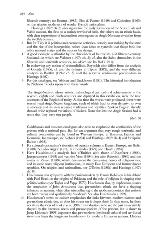 240 Notes
fifteenth century; see Beaune (1985). But cf. Palmer (1940) and Godechot (1965)
on the relative modernity of secular French nationalism.
Hastings (1997: ch. 3) also argues for the early formation of the Scots, Irish and
Welsh nations, the first on a mainly territorial basis, the others on an ethnic basis,
with clear expressions of nationalism consequent on Anglo-Norman invasions from
the twelfth century.
3 But for Tilly it is political and economic activities, notably war-making by the state
and the rise of the bourgeoisie, rather than ideas or symbols that shape both the
older national states and the nations by design.
4 A good example is afforded by the chroniclers of fourteenth- and fifteenth-century
Scotland, on which see Webster (1997: ch. 5); cf. also the Swiss chroniclers in the
fifteenth and sixteenth centuries, on which see Im Hof (1991).
5 In eschewing any notion of primordialism, Reynolds also differs from the analysis
of Guenée (1985); cf. also the debates in Tipton (1972), and the very different
analyses in Bartlett (1994: ch. 8) and the selective continuous perennialism in
Hastings (1997).
6 For this catalogue, see Webster and Backhouse (1991). The historical introduction
by Nicholas Brooks opens with these words:
The Anglo-Saxons, whose artistic, technological and cultural achievements in the
seventh, eighth and ninth centuries are diplayed in this exhibition, were the true
ancestors of the English of today. At the time the works were produced, there were
several rival Anglo-Saxon kingdoms, each of which had its own dynasty, its own
aristocracy and its own separate traditions and loyalties. Spoken English already
showed wide regional variations of dialect. None the less the Anglo-Saxons had a
sense that they were one people.
(ibid.: 9)
Guidebooks and museum catalogues also tend to emphasise the continuities of the
present with a national past. But for an argument that very rough territorial and
cultural continuities can be found in Western Europe, in Hispania, Francia and
Germania, for example, see Llobera (1994) and Hastings (1997: ch. 4) and for Spain,
Barton (1993).
7 For cultural nationalism’s elevation of peasant cultures in Eastern Europe, see Hofer
(1980). See also Argyle (1976), Kitromilides (1979) and Hroch (1985).
8 Here Hutchinson’s analysis has affinities with those of Kapferer (1988),
Juergensmeyer (1993) and van der Veer (1994). See also Petrovich (1980) and the
essays in Ramet (1989), which document the continuing power of religious ties,
and in some cases religious institutions, in many East European and former Soviet
republics. On religion and nationalism, see O’Brien (1988a) and Hastings (1997:
ch. 8).
9 Hutchinson is in sympathy with the position taken by Francis Robinson in his debate
with Paul Brass on the origins of Pakistan and the role of religion in shaping elite
political actions; see Taylor and Yapp (1979). Hutchinson also, by implication, shares
the conviction of John Armstrong that pre-modern ethnic ties have a shaping
influence on nations, while otherwise adhering to the modernist position that nations
are both recent and qualitatively ‘modern’. See also Hutchinson (1992).
10 Hutchinson’s stress on culture emphasises the links between modern nations and
pre-modern ethnic ties, as does his stress on la longue durée. In that sense, he does
not share the view of Tonkin et al. (1989: Introduction) who see the past as inevitably
shaped by the interests, needs and preoccupations of the present, but is closer to
Josep Llobera’s (1994) argument that pre-modern (medieval) cultural and territorial
structures form the long-term foundations for modern European nations. Llobera
 