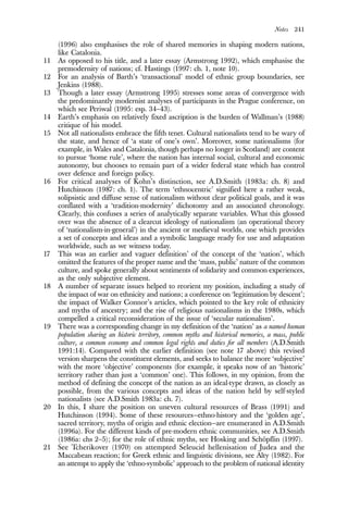 Notes 241
(1996) also emphasises the role of shared memories in shaping modern nations,
like Catalonia.
11 As opposed to his title, and a later essay (Armstrong 1992), which emphasise the
premodernity of nations; cf. Hastings (1997: ch. 1, note 10).
12 For an analysis of Barth’s ‘transactional’ model of ethnic group boundaries, see
Jenkins (1988).
13 Though a later essay (Armstrong 1995) stresses some areas of convergence with
the predominantly modernist analyses of participants in the Prague conference, on
which see Periwal (1995: esp. 34–43).
14 Earth’s emphasis on relatively fixed ascription is the burden of Wallman’s (1988)
critique of his model.
15 Not all nationalists embrace the fifth tenet. Cultural nationalists tend to be wary of
the state, and hence of ‘a state of one’s own’. Moreover, some nationalisms (for
example, in Wales and Catalonia, though perhaps no longer in Scotland) are content
to pursue ‘home rule’, where the nation has internal social, cultural and economic
autonomy, but chooses to remain part of a wider federal state which has control
over defence and foreign policy.
16 For critical analyses of Kohn’s distinction, see A.D.Smith (1983a: ch. 8) and
Hutchinson (1987: ch. 1). The term ‘ethnocentric’ signified here a rather weak,
solipsistic and diffuse sense of nationalism without clear political goals, and it was
conflated with a ‘tradition-modernity’ dichotomy and an associated chronology.
Clearly, this confuses a series of analytically separate variables. What this glossed
over was the absence of a clearcut ideology of nationalism (an operational theory
of ‘nationalism-in-general’) in the ancient or medieval worlds, one which provides
a set of concepts and ideas and a symbolic language ready for use and adaptation
worldwide, such as we witness today.
17 This was an earlier and vaguer definition’ of the concept of the ‘nation’, which
omitted the features of the proper name and the ‘mass, public’ nature of the common
culture, and spoke generally about sentiments of solidarity and common experiences,
as the only subjective element.
18 A number of separate issues helped to reorient my position, including a study of
the impact of war on ethnicity and nations; a conference on ‘legitimation by descent’;
the impact of Walker Connor’s articles, which pointed to the key role of ethnicity
and myths of ancestry; and the rise of religious nationalisms in the 1980s, which
compelled a critical reconsideration of the issue of ‘secular nationalism’.
19 There was a corresponding change in my definition of the ‘nation’ as a named human
population sharing an historic territory, common myths and historical memories, a mass, public
culture, a common economy and common legal rights and duties for all members (A.D.Smith
1991:14). Compared with the earlier definition (see note 17 above) this revised
version sharpens the constituent elements, and seeks to balance the more ‘subjective’
with the more ‘objective’ components (for example, it speaks now of an ‘historic’
territory rather than just a ‘common’ one). This follows, in my opinion, from the
method of defining the concept of the nation as an ideal-type drawn, as closely as
possible, from the various concepts and ideas of the nation held by self-styled
nationalists (see A.D.Smith 1983a: ch. 7).
20 In this, I share the position on uneven cultural resources of Brass (1991) and
Hutchinson (1994). Some of these resources—ethno-history and the ‘golden age’,
sacred territory, myths of origin and ethnic election—are enumerated in A.D.Smith
(1996a). For the different kinds of pre-modern ethnic communities, see A.D.Smith
(1986a: chs 2–5); for the role of ethnic myths, see Hosking and Schöpflin (1997).
21 See Tcherikover (1970) on attempted Seleucid hellenisation of Judea and the
Maccabean reaction; for Greek ethnic and linguistic divisions, see Alty (1982). For
an attempt to apply the ‘ethno-symbolic’ approach to the problem of national identity
 