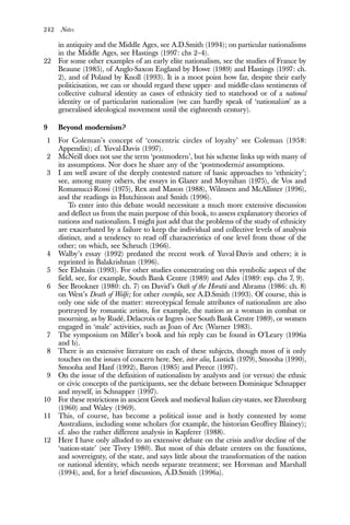 242 Notes
in antiquity and the Middle Ages, see A.D.Smith (1994); on particular nationalisms
in the Middle Ages, see Hastings (1997: chs 2–4).
22 For some other examples of an early elite nationalism, see the studies of France by
Beaune (1985), of Anglo-Saxon England by Howe (1989) and Hastings (1997: ch.
2), and of Poland by Knoll (1993). It is a moot point how far, despite their early
politicisation, we can or should regard these upper- and middle-class sentiments of
collective cultural identity as cases of ethnicity tied to statehood or of a national
identity or of particularist nationalism (we can hardly speak of ‘nationalism’ as a
generalised ideological movement until the eighteenth century).
9 Beyond modernism?
1 For Coleman’s concept of ‘concentric circles of loyalty’ see Coleman (1958:
Appendix); cf. Yuval-Davis (1997).
2 McNeill does not use the term ‘postmodern’, but his scheme links up with many of
its assumptions. Nor does he share any of the ‘postmodernist assumptions.
3 I am well aware of the deeply contested nature of basic approaches to ‘ethnicity’;
see, among many others, the essays in Glazer and Moynihan (1975), de Vos and
Romanucci-Rossi (1975), Rex and Mason (1988), Wilmsen and McAllister (1996),
and the readings in Hutchinson and Smith (1996).
To enter into this debate would necessitate a much more extensive discussion
and deflect us from the main purpose of this book, to assess explanatory theories of
nations and nationalism. I might just add that the problems of the study of ethnicity
are exacerbated by a failure to keep the individual and collective levels of analysis
distinct, and a tendency to read off characteristics of one level from those of the
other; on which, see Scheuch (1966).
4 Walby’s essay (1992) predated the recent work of Yuval-Davis and others; it is
reprinted in Balakrishnan (1996).
5 See Elshtain (1993). For other studies concentrating on this symbolic aspect of the
field, see, for example, South Bank Centre (1989) and Ades (1989: esp. chs 7, 9).
6 See Brookner (1980: ch. 7) on David’s Oath of the Horatii and Abrams (1986: ch. 8)
on West’s Death of Wolfe; for other exempla, see A.D.Smith (1993). Of course, this is
only one side of the matter: stereotypical female attributes of nationalism are also
portrayed by romantic artists, for example, the nation as a woman in combat or
mourning, as by Rudé, Delacroix or Ingres (see South Bank Centre 1989), or women
engaged in ‘male’ activities, such as Joan of Arc (Warner 1983).
7 The symposium on Miller’s book and his reply can be found in O’Leary (1996a
and b).
8 There is an extensive literature on each of these subjects, though most of it only
touches on the issues of concern here. See, inter alia, Lustick (1979), Smooha (1990),
Smooha and Hanf (1992), Baron (1985) and Preece (1997).
9 On the issue of the definition of nationalism by analysts and (or versus) the ethnic
or civic concepts of the participants, see the debate between Dominique Schnapper
and myself, in Schnapper (1997).
10 For these restrictions in ancient Greek and medieval Italian city-states, see Ehrenburg
(1960) and Waley (1969).
11 This, of course, has become a political issue and is hotly contested by some
Australians, including some scholars (for example, the historian Geoffrey Blainey);
cf. also the rather different analysis in Kapferer (1988).
12 Here I have only alluded to an extensive debate on the crisis and/or decline of the
‘nation-state’ (see Tivey 1980). But most of this debate centres on the functions,
and sovereignty, of the state, and says little about the transformation of the nation
or national identity, which needs separate treatment; see Horsman and Marshall
(1994), and, for a brief discussion, A.D.Smith (1996a).
 