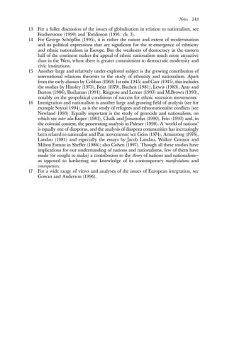 Notes 243
13 For a fuller discussion of the issues of globalisation in relation to nationalism, see
Featherstone (1990) and Tomlinson (1991: ch. 3).
14 For George Schöpflin (1995), it is rather the nature and extent of modernisation
and its political expressions that are significant for the re-emergence of ethnicity
and ethnic nationalism in Europe. But the weakness of democracy in the eastern
half of the continent makes the appeal of ethnic nationalism much more attractive
than in the West, where there is greater commitment to democratic modernity and
civic institutions.
15 Another large and relatively under-explored subject is the growing contribution of
international relations theorists to the study of ethnicity and nationalism. Apart
from the early classics by Cobban (1969; 1st edn 1945) and Carr (1945), this includes
the studies by Hinsley (1973), Beitz (1979), Bucheit (1981), Lewis (1983), Azar and
Burton (1986), Buchanan (1991), Ringrose and Lerner (1993) and M.Brown (1993),
notably on the geopolitical conditions of success for ethnic secession movements.
16 Immigration and nationalism is another large and growing field of analysis (see for
example Soysal 1994), as is the study of refugees and ethnonationalist conflicts (see
Newland 1993). Equally important is the study of genocide and nationalism, on
which see inter alia Kuper (1981), Chalk and Jonassohn (1990), Fein (1993) and, in
the colonial context, the penetrating analysis in Palmer (1998). A ‘world of nations’
is equally one of diasporas, and the analysis of diaspora communities has increasingly
been related to nationalist and Pan movements; see Geiss (1974), Armstrong (1976),
Landau (1981) and especially the essays by Jacob Landau, Walker Connor and
Milton Esman in Sheffer (1986); also Cohen (1997). Though all these studies have
implications for our understanding of nations and nationalisms, few of them have
made (or sought to make) a contribution to the theory of nations and nationalism—
as opposed to furthering our knowledge of its contemporary manifestations and
consequences.
17 For a wide range of views and analyses of the issues of European integration, see
Gowan and Anderson (1996).
 