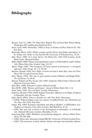 244
Bibliography
Abrams, Anne U. (1986) The Valiant Hero: Benjamin West and Grand-Style History Painting,
Washington DC: Smithsonian Institution Press.
Acton, Lord (1948) ‘Nationality’ (1862) in Essays on Freedom and Power, Glencoe IL: The
Free Press.
Adenwalla, Minoo (1961) ‘Hindu concepts and the Gita in early Indian nationalism’, in
R. A.Sakai (ed.) Studies on Asia, Lincoln NE: University of Nebraska Press, 16–23.
Ades, Dawn (1989) Art in Latin America: The Modern Era, 1820–1980, London: South
Bank Centre, Hayward Gallery.
Afshar, Haleh (1989) ‘Women and reproduction in Iran’, in N.Yuval-Davis, and F. Anthias
(eds) Woman-Nation-State, London: Sage, 110–25.
Agnew, Hugh (1993) ‘The emergence of Czech national consciousness: a conceptual
approach’, Ethnic Groups, 10, 1–3, 175–86.
Akenson, Donald (1992) God’s Peoples: Covenant and Land in South Africa, Israel and Ulster,
Ithaca NY: Cornell University Press.
Alavi, Hamza (1972) ‘The state in post-colonial societies—Pakistan and Bangla Desh’,
New Left Review, 74, 59–81.
Almond, Gabriel and Pye, Lucian (eds) (1965) Comparative Political Culture, Princeton NJ:
Princeton University Press.
Alter, Peter (1989) Nationalism, London: Edward Arnold.
Alty, J.H.M. (1982) ‘Dorians and Ionians’, Journal of Hellenic Studies 102, 1–14.
Amin, Samir (1981) Class and Nation, London: Heinemann.
Anderson, Benedict (1991) [1983] Imagined Communities: Reflections on the Origins and Spread
of Nationalism, 2nd edn, London: Verso.
Apter, David (1963a) Ghana in Transition, rev. edn, New York: Athenaeum.
——(1963b) ‘Political religion in the new nations’, in Clifford Geertz (ed.) Old Societies and
New States, New York: Free Press.
Argyle, W.J. (1969) ‘European nationalism and African tribalism’, in P.H.Gulliver (ed.)
Tradition and Transition in East Africa, London: Pall Mall Press, 41–57.
——(1976) ‘Size and scale as factors in the development of nationalism’, in A.D.Smith
(ed.) Nationalist Movements, London: Macmillan, 31–53.
Armstrong, John (1976) ‘Mobilised and proletarian diasporas’, American Political Science
Review, 70, 393–408.
——(1982) Nations before Nationalism, Chapel Hill NC: University of North Carolina Press.
——(1992) ‘The autonomy of ethnic identity: historic cleavages and nationality relations
 