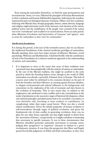 The rise of classical modernism 11
Even among the nationalists themselves, we find the same permutations and
inconsistencies. Some, it is true, followed the principles of German Romanticism
to their conclusion and became full-blooded organicists, believing in the seamless,
immemorial and even biological character of nations. Others were less consistent,
believing with Mazzini that, though geography, history, ethnic descent, language
and religion might determine much of the character and situation of the nation,
political action and the mobilisation of the people were essential if the nation
was to be ‘reawakened’ and recalled to its sacred mission. From an early period,
these dilemmas of evolution and intervention, of ‘structure’ and ‘agency’, were
as acute for nationalists as they were for communists.5
Intellectual foundations
It is during this period, at the turn of the twentieth century, that we can discern
the intellectual foundations of the classical modernist paradigm of nationalism.
Broadly speaking, there were four major streams of influence: Marxism, crowd
psychology, Weberian and Durkheimian. I shall deal briefly with the contribution
of each to the formulation of a coherent modernist approach to the understanding
of nations and nationalism.
1 It is important to stress at the outset that none of these traditions were
concerned more than peripherally with the analysis of nations or nationalism.
In the case of the Marxist tradition, this might be ascribed to the early
period in which the founding fathers wrote; though in the world of 1848,
nationalism was already a powerful, if limited, force in Europe. This lack of
concern must rather be attributed to the conscious decision on the part of
both the founders and their followers, in reacting against German idealism,
to relegate environmental and cultural influences to the background, and
concentrate on the explication of the role of economic and class factors in
the evolution of humanity. This in turn meant that, in relation to the
explanatory role attributed to class conflict and to the contradictions in the
mode of production in the successive stages of historical development, ethnic
and national principles and phenomena had to be accorded a secondary or
even derivative role, becoming at most catalysts or contributory (or
complicating) rather than major causal factors. There was also a crucial
ethical consideration. Given the inbuilt propensity of human evolution to
self-transendence through stages of political revolution, and given the
fundamental role of class conflict in generating revolution, there was no
place for any other factor, especially one that might impede or divert from
the ‘movement of history’, except insofar as it might contribute to hastening
that movement in specific instances. It was in these circumstances that
Marxists identified particular nationalist movements in strategic terms,
judging their ‘progressive’ or ‘regressive’ character in relation to a given
revolutionary situation. It was from this perspective that Marx and Engels
passed favourable judgments on Polish and Irish nationalism, as they were
 