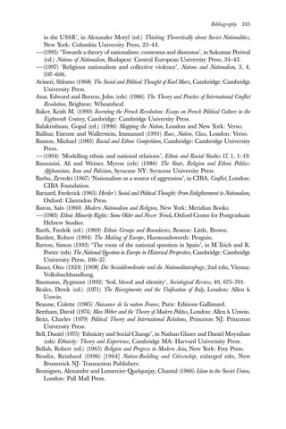Bibliography 245
in the USSR’, in Alexander Motyl (ed.) Thinking Theoretically about Soviet Nationalities,
New York: Columbia University Press, 23–44.
——(1995) ‘Towards a theory of nationalism: consensus and dissensus’, in Sukumar Periwal
(ed.) Notions of Nationalism, Budapest: Central European University Press, 34–43.
——(1997) ‘Religious nationalism and collective violence’, Nations and Nationalism, 3, 4,
597–606.
Avineri, Shlomo (1968) The Social and Political Thought of Karl Marx, Cambridge: Cambridge
University Press.
Azar, Edward and Burton, John (eds) (1986) The Theory and Practice of International Conflict
Resolution, Brighton: Wheatsheaf.
Baker, Keith M. (1990) Inventing the French Revolution: Essays on French Political Culture in the
Eighteenth Century, Cambridge: Cambridge University Press.
Balakrishnan, Gopal (ed.) (1996) Mapping the Nation, London and New York: Verso.
Balibar, Etienne and Wallerstein, Immanuel (1991) Race, Nation, Class, London: Verso.
Banton, Michael (1983) Racial and Ethnic Competition, Cambridge: Cambridge University
Press.
——(1994) ‘Modelling ethnic and national relations’, Ethnic and Racial Studies 17, 1, 1–19.
Banuazizi, Ali and Weiner, Myron (eds) (1986) The State, Religion and Ethnic Politics:
Afghanistan, Iran and Pakistan, Syracuse NY: Syracuse University Press.
Barbu, Zevedei (1967) ‘Nationalism as a source of aggression’, in CIBA, Conflict, London:
CIBA Foundation.
Barnard, Frederick (1965) Herder’s Social and Political Thought: From Enlightenment to Nationalism,
Oxford: Clarendon Press.
Baron, Salo (1960) Modern Nationalism and Religion, New York: Meridian Books.
——(1985) Ethnic Minority Rights: Some Older and Newer Trends, Oxford Centre for Postgraduate
Hebrew Studies.
Barth, Fredrik (ed.) (1969) Ethnic Groups and Boundaries, Boston: Little, Brown.
Bartlett, Robert (1994) The Making of Europe, Harmondsworth: Penguin.
Barton, Simon (1993) ‘The roots of the national question in Spain’, in M.Teich and R.
Porter (eds) The National Question in Europe in Historical Perspective, Cambridge: Cambridge
University Press, 106–27.
Bauer, Otto (1924) [1908] Die Sozialdemokratie und die Nationalitatenfrage, 2nd edn, Vienna:
Volksbuchhandlung.
Baumann, Zygmunt (1992) ‘Soil, blood and identity’, Sociological Review, 40, 675–701.
Beales, Derek (ed.) (1971) The Risorgimento and the Unification of Italy, London: Allen &
Unwin.
Beaune, Colette (1985) Naissance de la nation France, Paris: Editions Gallimard.
Beetham, David (1974) Max Weber and the Theory of Modern Politics, London: Allen & Unwin.
Beitz, Charles (1979) Political Theory and International Relations, Princeton NJ: Princeton
University Press.
Bell, Daniel (1975) ‘Ethnicity and Social Change’, in Nathan Glazer and Daniel Moynihan
(eds) Ethnicity: Theory and Experience, Cambridge MA: Harvard Univerisity Press.
Bellah, Robert (ed.) (1965) Religion and Progress in Modern Asia, New York: Free Press.
Bendix, Reinhard (1996) [1964] Nation-Building and Citizenship, enlarged edn, New
Brunswick NJ: Transaction Publishers.
Bennigsen, Alexandre and Lemercier-Quelquejay, Chantal (1966) Islam in the Soviet Union,
London: Pall Mall Press.
 