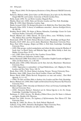 246 Bibliography
Berkes, Niyazi (1964) The Development of Secularism in Turkey, Montreal: McGill University
Press.
Berkovitz, Michael (1996) Zionist Culture and West European Jewry before the First World War,
Chapel Hill NC and London: University of North Carolina Press.
Berlin, Isaiah (1976) Vico and Herder, London: Hogarth Press.
Bhabha, Homi (ed.) (1990) Nation and Narration, London and New York: Routledge.
Billig, M. (1995) Banal Nationalism, London: Sage.
Binder, Leonard (1964) The Ideological Revolution in the Middle East, New York: John Wiley.
Bonacich, Edna (1973) ‘A theory of middlemen minorities’, American Sociological Review,
38, 583–94.
Brading, David (1985) The Origins of Mexican Nationalism, Cambridge: Centre for Latin
American Studies, University of Cambridge.
Branch, Michael (ed.) (1985) Kalevala, The Land of Heroes, trans. W.F.Kirby, London:
The Athlone Press and New Hampshire: Dover.
Brand, Jack (1978) The Scottish National Movement, London: Routledge and Kegan Paul.
Brandon, S.G.F (1967) Jesus and the Zealots, Manchester: Manchester University Press.
Brass, Paul (1974) Language, Religion and Politics in North India, Cambridge: Cambridge
University Press.
——(1979) ‘Elite groups, symbol manipulation and ethnic identity among the Muslims of
South Asia’, in David Taylor and Malcolm Yapp (eds) Political Identity in South Asia,
Dublin: Curzon Press, 35–77.
——(ed.) (1985) Ethnic Groups and the State, London: Croom Helm.
——(1991) Ethnicity and Nationalism, London: Sage.
Breton, Raymond (1988) ‘From ethnic to civic nationalism: English Canada and Quebec’,
Ethnic and Racial Studies, 11, 1, 85–102.
Breuilly, John (1993) [1982] Nationalism and the State, 2nd edn, Manchester: Manchester
University Press.
——(1996) ‘Approaches to nationalism’, in Gopal Balakrishnan, (ed.) Mapping the Nation,
London and New York: Verso, 146–74.
Brock, Peter (1976) The Slovak National Awakening, Toronto: Toronto University Press.
Brookner, Anita (1980) Jacques-Louis David, London: Chatto and Windus.
Brown, David (1989) ‘Ethnic Revival: Perspectives on state and society’, Third World
Quarterly, 11, 4, 1–17.
——(1994) The State and Ethnic Politics in Southeast Asia, London and New York: Routledge.
Brown, Michael (ed.) (1993) Ethnic Conflict and International Security, Princeton NJ: Princeton
University Press.
Brubaker, Rogers (1992) Citizenship and Nationhood in France and Germany, Cambridge MA:
Harvard University Press.
——(1996) Nationalism Reframed: Nationhood and the National Question in the New Europe,
Cambridge: Cambridge University Press.
Buchanan, A. (1991) Secession, The Morality of Political Divorce from Fort Sumter to Lithuania
and Quebec, Boulder CO: Westview.
Bucheit, Lee (1981) Secession, The Legitimacy of Self-determination, New Haven CT: Yale
University Press.
Burridge, K. (1969) New Heaven, New Earth, Oxford: Blackwell.
Calhoun, Craig (1997) Nationalism, Buckingham: Open University Press.
Carr, Edward (1945) Nationalism and After, London: Macmillan.
 