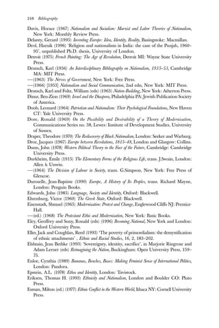 248 Bibliography
Davis, Horace (1967) Nationalism and Socialism: Marxist and Labor Theories of Nationalism,
New York: Monthly Review Press.
Delanty, Gerard (1995) Inventing Europe: Idea, Identity, Reality, Basingstoke: Macmillan.
Deol, Harnik (1996) ‘Religion and nationalism in India: the case of the Punjab, 1960–
95’, unpublished Ph.D. thesis, University of London.
Detroit (1975) French Painting: The Age of Revolution, Detroit MI: Wayne State University
Press.
Deutsch, Karl (1956) An Interdisciplinary Bibliography on Nationalism, 1935–53, Cambridge
MA: MIT Press.
——(1963) The Nerves of Government, New York: Free Press.
——(1966) [1953] Nationalism and Social Communication, 2nd edn, New York: MIT Press.
Deutsch, Karl and Foltz, William (eds) (1963) Nation-Building, New York: Atherton Press.
Dinur, Ben-Zion (1969) Israel and the Diaspora, Philadelphia PA: Jewish Publication Society
of America.
Doob, Leonard (1964) Patriotism and Nationalism: Their Psychological Foundations, New Haven
CT: Yale University Press.
Dore, Ronald (1969) On the Possibility and Desirability of a Theory of Modernisation,
Communications Series no. 38, Lewes: Institute of Development Studies, University
of Sussex.
Draper, Theodore (1970) The Rediscovery of Black Nationalism, London: Seeker and Warburg.
Droz, Jacques (1967) Europe between Revolutions, 1815–48, London and Glasgow: Collins.
Dunn, John (1978) Western Political Theory in the Face of the Future, Cambridge: Cambridge
University Press.
Durkheim, Emile (1915) The Elementary Forms of the Religious Life, trans. J.Swain, London:
Allen & Unwin.
——(1964) The Division of Labour in Society, trans. G.Simpson, New York: Free Press of
Glencoe.
Duroselle, Jean-Baptiste (1990) Europe, A History of Its Peoples, trans. Richard Mayne,
London: Penguin Books.
Edwards, John (1985) Language, Society and Identity, Oxford: Blackwell.
Ehrenburg, Victor (1960) The Greek State, Oxford: Blackwell.
Eisenstadt, Shmuel (1965) Modernisation: Protest and Change, Englewood Cliffs NJ: Prentice-
Hall.
——(ed.) (1968) The Protestant Ethic and Modernisation, New York: Basic Books.
Eley, Geoffrey and Suny, Ronald (eds) (1996) Becoming National, New York and London:
Oxford University Press.
Eller, Jack and Coughlan, Reed (1993) ‘The poverty of primordialism: the demystification
of ethnic attachments’ , Ethnic and Racial Studies, 16, 2, 183–202.
Elshtain, Jean Bethke (1993) ‘Sovereignty, identity, sacrifice’, in Marjorie Ringrose and
Adam Lerner (eds) Reimagining the Nation, Buckingham: Open University Press, 159–
75.
Enloe, Cynthia (1989) Bananas, Beaches, Bases: Making Feminist Sense of International Politics,
London: Pandora.
Epstein, A.L. (1978) Ethos and Identity, London: Tavistock.
Eriksen, Thomas H. (1993) Ethnicity and Nationalism, London and Boulder CO: Pluto
Press.
Esman, Milton (ed.) (1977) Ethnic Conflict in the Western World, Ithaca NY: Cornell University
Press.
 
