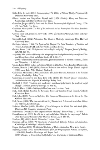 250 Bibliography
Gillis, John R. (ed.) (1994) Commemorations: The Politics of National Identity, Princeton NJ:
Princeton University Press.
Glazer, Nathan and Moynihan, Daniel (eds) (1975) Ethnicity: Theory and Experience,
Cambridge MA: Harvard University Press.
Godechot, Jacques (1965) France and the Atlantic Revolution of the Eighteenth Century, 1770–
99, New York: Free Press.
Gouldner, Alvin (1979) The Rise of the Intellectuals and the Future of the New Class, London:
Macmillan.
Gowan, Peter and Anderson, Perry (eds) (1996) The Question of Europe, London and New
York : Verso.
Greenfeld, Liah (1992) Nationalism: Five Roads to Modernity, Cambridge MA: Harvard
University Press.
Grodzins, Morton (1956) The Loyal and the Disloyal: The Social Boundaries of Patriotism and
Treason, Cleveland OH and New York: Meridian Books.
Grosby, Steven (1991) ‘Religion and nationality in antiquity’, European Journal of Sociology,
XXXII, 229–65.
——(1994) ‘The verdict of history: the inexpungeable tie of primordiality—a reply to Eller
and Coughlan’, Ethnic and Racial Studies, 17, 1, 164–71.
——(1995) ‘Territoriality: the transcendental, primordial feature of modern societies’, Nations
and Nationalism, 1, 2, 143–62.
Gruen, Erich (1993) Culture and National Identity in Republican Rome, London: Duckworth.
Guenée, Bernard (1985) [1971] States and Rulers in later medieval Europe (French original
1971) trans. Juliet Vale, Oxford: Blackwell.
Guibernau, Montserrat (1996) Nationalisms: The Nation-State and Nationalism in the Twentieth
Century, Cambridge: Polity Press.
Guibernau, Montserrat and Rex, John (eds) (1997) The Ethnicity Reader: Nationalism,
Multiculturalism and Migration, Cambridge: Polity Press.
Gusfield, J. (1967) ‘Tradition and modernity: misplaced polarities in the study of social
change’, American Journal of Sociology, 72, 351–62.
Halecki, Oscar (1955) A History of Poland, rev. edn, London: Dent.
Hall, Edith (1992) Inventing the Barbarian: Greek Self-definition through Tragedy, Oxford:
Clarendon Press.
Hall, John (1985) Powers and Liberties: The Causes and Consequences of the Rise of the West,
Oxford: Blackwell.
Hall, Stuart (1992) ‘The new ethnicities’, in J.Donald and A.Rattansi (eds) Race, Culture
and Difference, London: Sage.
Halpern, Manfred (1963) The Politics of Social Change in the Middle East and North Africa,
Princeton NJ: Princeton University Press.
Handelman, Don (1977) ‘The organisation of ethnicity’, Ethnic Groups, I, 187–200.
Handelsman, M. (1929) ‘Le rôle de la nationalité dans l’histoire du moyen age’, Bulletin
of the International Committee of the Historical Sciences , 2, 2, 235–46.
Hanham, H.J. (1969) Scottish Nationalism, London: Faber.
Hastings, Adrian (1997) The Construction of Nationhood: Ethnicity, Religion and Nationalism,
Cambridge: Cambridge University Press.
Hayes, Carlton (1931) The Historical Evolution of Modern Nationalism, New York: Smith.
Hechter, Michael (1975) Internal Colonialism: The Celtic Fringe in British National Development,
1536–1966, London: Routledge and Kegan Paul.
——(1987) Principles of Group Solidarity, Berkeley CA: University of California Press.
 