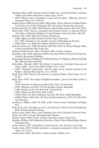 Bibliography 253
Kandiyoti, Deniz (1989) ‘Women and the Turkish state’, in Nira Yuval-Davis and Floya
Anthias (eds) Woman-Nation-State, London: Sage, 126–49.
——(1991) ‘Identity and its discontents: women and the nation’, Millennium, Journal of
International Studies, 20, 3, 429–44.
Kapferer, Bruce (1988) Legends of People, Myths of State: Violence, Intolerance and Political Culture
in Sri Lanka and Australia, Washington DC and London: Smithsonian Institution.
Kautsky, John H. (ed.) (1962) Political Change in Underdeveloped Countries, New York: Wiley.
Keane, John (1995) ‘Nations, nationalism and European citizens’, in Sukumar Periwal
(ed.) Notions of Nationalism, Budapest: Central European University Press, 182–207.
Kedourie, Elie (1960) Nationalism, London: Hutchinson.
——(1966) Afghani and Abduh, London and New York: Frank Cass.
——(ed.) (1971) Nationalism in Asia and Africa, London: Weidenfeld and Nicolson.
——(1992) Politics in the Middle East, Oxford: Oxford University Press.
Kedourie, Sylvia (ed.) (1998) Elie Kedourie CBE, FBA, 1926–92: History, Philosophy, Politics,
London and Portland OR: Frank Cass.
Kedward, Roderick (ed.) (1965) The Dreyfus Affair, London: Longman.
Kemilainen, Aïra (1964) Nationalism: Problems Concerning the Word, the Concept and Classification,
Yvaskyla: Kustantajat Publishers.
Kimmerling, Baruch and Migdal, Joel (1994) Palestinians, The Making of a People, Cambridge
MA: Harvard University Press.
Kitromilides, Paschalis (1979) ‘The dialectic of intolerance: ideological dimensions of
ethnic conflict’, Journal of the Hellenic Diaspora, VI, 4, 5–30.
——(1989) ‘“Imagined communities” and the origins of the national question in the
Balkans’, European History Quarterly, 19, 2, 149–92.
Knoll, Paul (1993) ‘National consciousness in medieval Poland’, Ethnic Groups, 10, 1–3,
65–84.
Kohn, Hans (1940) ‘The origins of English nationalism’, Journal of the History of Ideas, I,
69–94.
——(1955) Nationalism, Its Meaning and History, New York: Van Nostrand.
——(1957) Nationalism and Liberty, The Swiss Example, London: Macmillan.
——(1960) Pan-Slavism, 2nd edn, New York: Vintage Books.
——(1961) Prophets and Peoples, New York: Collier.
——(1967a) [1944] The Idea of Nationalism, 2nd edn, New York: Collier-Macmillan.
——(1967b) Prelude to Nation-States: The French and German Experience, 1789–1815, New York:
Van Nostrand.
Kornhauser, William (1959) The Politics of Mass Society, London: Routledge and Kegan
Paul.
Kreis, Jacob (1991) Der Mythos van 1291: Zür Enstehung des Schuueizerischen Nationalfeiertags,
Basel: Friedrich Reinhardt Verlag.
Kristeva, Julia (1993) Nations without Nationalism, New York: Columbia University Press.
Kuper, Leo (1981) Genocide, Harmondsworth: Penguin.
Kushner, David (1976) The Rise of Turkish Nationalism, London: Frank Cass.
Kymlicka, William (1995) Multicultural Citizenship: A Liberal Theory of Minority Rights, Oxford:
Clarendon Press.
Laclau, Ernesto (1971) ‘Imperialism in Latin America’, New Left Review, 67, 19–38.
Laczko, Leslie (1994) ‘Canada’s pluralism in comparative perspective’, Ethnic and Racial
Studies, 17, 1, 20–41.
Landau, Jacob (1981) Pan-Turkism in Turkey, London: C.Hurst & Co.
 