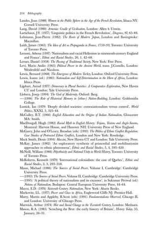 254 Bibliography
Landes, Joan (1988) Women in the Public Sphere in the Age of the French Revolution, Ithaca NY:
Cornell University Press.
Lang, David (1980) Armenia: Cradle of Civilisation, London: Allen & Unwin.
Lartichaux, J-Y. (1977) ‘Linguistic politics in the French Revolution’, Diogenes, 97, 65–84.
Lehmann, Jean-Pierre (1982) The Roots of Modern Japan, London and Basingstoke:
Macmillan.
Leith, James (1965) The Idea of Art as Propaganda in France, 1750–99, Toronto: University
of Toronto Press.
Leoussi, Athena (1997) ‘Nationalism and racial Hellenism in nineteenth-century England
and France’, Ethnic and Racial Studies, 20, 1, 42–68.
Lerner, Daniel (1958) The Passing of Traditional Society, New York: Free Press.
Levi, Mario Attilio (1965) Political Power in the Ancient World, trans. J.Costello, London:
Weidenfeld and Nicolson.
Lewis, Bernard (1968) The Emergence of Modern Turkey, London: Oxford University Press.
Lewis, Ioann (ed.) (1983) Nationalism and Self-Determination in the Horn of Africa, London:
Ithaca Press.
Lijphart, Arend (1977) Democracy in Plural Societies: A Comparative Exploration, New Haven
CT and London: Yale University Press.
Llobera, Josep (1994) The God of Modernity, Oxford: Berg.
——(1996) The Role of Historical Memory in (ethno-) Nation-Building, London: Goldsmiths
College.
Lustick, Ian (1979) ‘Deeply divided societies: consociationalism versus control’, World
Politics, XXXI, 3, 325–44.
McCulley, B.T. (1966) English Education and the Origins of Indian Nationalism, Gloucester
MA: Smith.
MacDougall, Hugh (1982) Racial Myth in English History: Trojans, Teutons and Anglo-Saxons,
Montreal: Harvest House, and Hanover NH: University Press of New England.
McGarry, John and O’Leary, Brendan (eds) (1993) The Politics of Ethnic Conflict Regulation:
Case Studies of Protracted Ethnic Conflicts, London and New York: Routledge.
Mack Smith, Denis (1994) Mazzini, New Haven CT and London: Yale University Press.
McKay, James (1982) ‘An exploratory synthesis of primordial and mobilisationist
approaches to ethnic phenomena’, Ethnic and Racial Studies, 5, 4, 395–420.
McNeill, William (1986) Polyethnicity and National Unity in World History, Toronto: University
of Toronto Press.
McRoberts, Kenneth (1979) ‘International colonialism: the case of Quebec’, Ethnic and
Racial Studies, 2, 3, 293–318.
Mann, Michael (1986) The Sources of Social Power, Volume I, Cambridge: Cambridge
University Press.
——(1993) The Sources of Social Power, Volume II, Cambridge: Cambridge University Press.
——(1995) ‘A political theory of nationalism and its excesses’, in Sukumar Periwal (ed.)
Notions of Nationalism, Budapest: Central European University Press, 44–64.
Marcu, E.D. (1976) Sixteenth-Century Nationalism, New York: Abaris Books.
Markovitz, I.L. (1977) Power and Class in Africa, Englewood Cliffs NJ: Prentice-Hall.
Marty, Martin and Appleby, R.Scott (eds) (1991) Fundamentalisms Observed, Chicago IL
and London: University of Chicago Press.
Marwick, Arthur (1974) War and Social Change in the Twentieth Century, London: Methuen.
Mason, R.A. (1985) ‘Scotching the Brut: the early history of Britain’, History Today, 35,
January, 26–31.
 