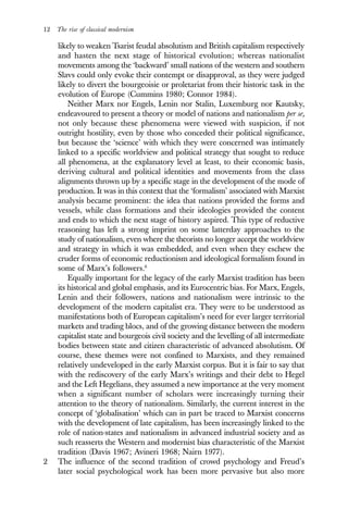 12 The rise of classical modernism
likely to weaken Tsarist feudal absolutism and British capitalism respectively
and hasten the next stage of historical evolution; whereas nationalist
movements among the ‘backward’ small nations of the western and southern
Slavs could only evoke their contempt or disapproval, as they were judged
likely to divert the bourgeoisie or proletariat from their historic task in the
evolution of Europe (Cummins 1980; Connor 1984).
Neither Marx nor Engels, Lenin nor Stalin, Luxemburg nor Kautsky,
endeavoured to present a theory or model of nations and nationalism per se,
not only because these phenomena were viewed with suspicion, if not
outright hostility, even by those who conceded their political significance,
but because the ‘science’ with which they were concerned was intimately
linked to a specific worldview and political strategy that sought to reduce
all phenomena, at the explanatory level at least, to their economic basis,
deriving cultural and political identities and movements from the class
alignments thrown up by a specific stage in the development of the mode of
production. It was in this context that the ‘formalism’ associated with Marxist
analysis became prominent: the idea that nations provided the forms and
vessels, while class formations and their ideologies provided the content
and ends to which the next stage of history aspired. This type of reductive
reasoning has left a strong imprint on some latterday approaches to the
study of nationalism, even where the theorists no longer accept the worldview
and strategy in which it was embedded, and even when they eschew the
cruder forms of economic reductionism and ideological formalism found in
some of Marx’s followers.6
Equally important for the legacy of the early Marxist tradition has been
its historical and global emphasis, and its Eurocentric bias. For Marx, Engels,
Lenin and their followers, nations and nationalism were intrinsic to the
development of the modern capitalist era. They were to be understood as
manifestations both of European capitalism’s need for ever larger territorial
markets and trading blocs, and of the growing distance between the modern
capitalist state and bourgeois civil society and the levelling of all intermediate
bodies between state and citizen characteristic of advanced absolutism. Of
course, these themes were not confined to Marxists, and they remained
relatively undeveloped in the early Marxist corpus. But it is fair to say that
with the rediscovery of the early Marx’s writings and their debt to Hegel
and the Left Hegelians, they assumed a new importance at the very moment
when a significant number of scholars were increasingly turning their
attention to the theory of nationalism. Similarly, the current interest in the
concept of ‘globalisation’ which can in part be traced to Marxist concerns
with the development of late capitalism, has been increasingly linked to the
role of nation-states and nationalism in advanced industrial society and as
such reasserts the Western and modernist bias characteristic of the Marxist
tradition (Davis 1967; Avineri 1968; Nairn 1977).
2 The influence of the second tradition of crowd psychology and Freud’s
later social psychological work has been more pervasive but also more
 