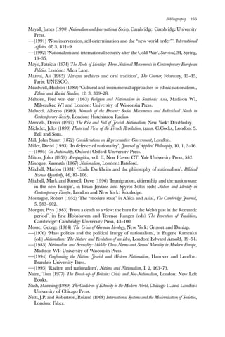 Bibliography 255
Mayall, James (1990) Nationalism and International Society, Cambridge: Cambridge University
Press.
——(1991) ‘Non-intervention, self-determination and the “new world order”’, International
Affairs, 67, 3, 421–9.
——(1992) ‘Nationalism and international security after the Cold War’, Survival, 34, Spring,
19–35.
Mayo, Patricia (1974) The Roots of Identity: Three National Movements in Contemporary European
Politics, London: Allen Lane.
Mazrui, Ali (1985) ‘African archives and oral tradition’, The Courier, February, 13–15,
Paris: UNESCO.
Meadwell, Hudson (1989) ‘Cultural and instrumental approaches to ethnic nationalism’,
Ethnic and Racial Studies, 12, 3, 309–28.
Mehden, Fred von der (1963) Religion and Nationalism in Southeast Asia, Madison WI,
Milwaukee WI and London: University of Wisconsin Press.
Melucci, Alberto (1989) Nomads of the Present: Social Movements and Individual Needs in
Contemporary Society, London: Hutchinson Radius.
Mendels, Doron (1992) The Rise and Fall of Jewish Nationalism, New York: Doubleday.
Michelet, Jules (1890) Historical View of the French Revolution, trans. C.Cocks, London: S.
Bell and Sons.
Mill, John Stuart (1872) Considerations on Representative Government, London.
Miller, David (1993) ‘In defence of nationality’, Journal of Applied Philosophy, 10, 1, 3–16.
——(1995) On Nationality, Oxford: Oxford University Press.
Milton, John (1959) Areopagitica, vol. II, New Haven CT: Yale University Press, 552.
Minogue, Kenneth (1967) Nationalism, London: Batsford.
Mitchell, Marion (1931) ‘Emile Durkheim and the philosophy of nationalism’, Political
Science Quarterly, 46, 87–106.
Mitchell, Mark and Russell, Dave (1996) ‘Immigration, citizenship and the nation-state
in the new Europe’, in Brian Jenkins and Spyros Sofos (eds) Nation and Identity in
Contemporary Europe, London and New York: Routledge.
Montagne, Robert (1952) ‘The “modern state” in Africa and Asia’, The Cambridge Journal,
5, 583–602.
Morgan, Prys (1983) ‘From a death to a view: the hunt for the Welsh past in the Romantic
period’, in Eric Hobsbawm and Terence Ranger (eds) The Invention of Tradition,
Cambridge: Cambridge University Press, 43–100.
Mosse, George (1964) The Crisis of German Ideology, New York: Grosset and Dunlap.
——(1976) ‘Mass politics and the political liturgy of nationalism’, in Eugene Kamenka
(ed.) Nationalism: The Nature and Evolution of an Idea, London: Edward Arnold, 39–54.
——(1985) Nationalism and Sexuality: Middle Class Norms and Sexual Morality in Modern Europe,
Madison WI: University of Wisconsin Press.
——(1994) Confronting the Nation: Jewish and Western Nationalism, Hanover and London:
Brandeis University Press.
——(1995) ‘Racism and nationalism’, Nations and Nationalism, I, 2, 163–73.
Nairn, Tom (1977) The Break-up of Britain: Crisis and Neo-Nationalism, London: New Left
Books.
Nash, Manning (1989) The Cauldron of Ethnicity in the Modern World, Chicago IL and London:
University of Chicago Press.
Nettl, J.P. and Robertson, Roland (1968) International Systems and the Modernisation of Societies,
London: Faber.
 