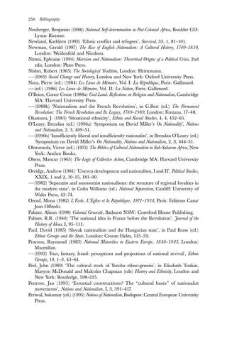 256 Bibliography
Neuberger, Benjamin (1986) National Self-determination in Post-Colonial Africa, Boulder CO:
Lynne Rienner.
Newland, Kathleen (1993) ‘Ethnic conflict and refugees’, Survival, 35, 1, 81–101.
Newman, Gerald (1987) The Rise of English Nationalism: A Cultural History, 1740–1830,
London: Weidenfeld and Nicolson.
Nimni, Ephraim (1994) Marxism and Nationalism: Theoretical Origins of a Political Crisis, 2nd
edn, London: Pluto Press.
Nisbet, Robert (1965) The Sociological Tradition, London: Heinemann.
——(1969) Social Change and History, London and New York: Oxford University Press.
Nora, Pierre (ed.) (1984) Les Lieux de Mémoire, Vol. I: La République, Paris: Gallimard.
——(ed.) (1986) Les Lieux de Mémoire, Vol. II: La Nation, Paris: Gallimard.
O’Brien, Conor Cruse (1988a) God-Land: Reflections on Religion and Nationalism, Cambridge
MA: Harvard University Press.
——(1988b) ‘Nationalism and the French Revolution’, in G.Best (ed.) The Permanent
Revolution: The French Revolution and Its Legacy, 1789–1989, London: Fontana, 17–48.
Okamura, J. (1981) ‘Situational ethnicity’, Ethnic and Racial Studies, 4, 4, 452–65.
O’Leary, Brendan (ed.) (1996a) ‘Symposium on David Miller’s On Nationality’, Nations
and Nationalism, 2, 3, 409–51.
——(1996b) ‘Insufficiently liberal and insufficiently nationalist’, in Brendan O’Leary (ed.)
‘Symposium on David Miller’s On Nationality, Nations and Nationalism, 2, 3, 444–51.
Olorunsola, Victor (ed.) (1972) The Politics of Cultural Nationalism in Sub-Saharan Africa, New
York: Anchor Books.
Olson, Mancur (1965) The Logic of Collective Action, Cambridge MA: Harvard University
Press.
Orridge, Andrew (1981) ‘Uneven development and nationalism, I and II’, Political Studies,
XXIX, 1 and 2, 10–15, 181–90.
——(1982) ‘Separatist and autonomist nationalisms: the structure of regional loyalties in
the modern state’, in Colin Williams (ed.) National Separatism, Cardiff: University of
Wales Press, 43–74.
Ozouf, Mona (1982) L’Ecole, L’Eglise et la République, 1871–1914, Paris: Editions Cana/
Jean Offredo.
Palmer, Alison (1998) Colonial Genocide, Bathurst NSW: Crawford House Publishing.
Palmer, R.R. (1940) ‘The national idea in France before the Revolution’, Journal of the
History of Ideas, I, 95–111.
Paul, David (1985) ‘Slovak nationalism and the Hungarian state’, in Paul Brass (ed.)
Ethnic Groups and the State, London: Croom Helm, 115–59.
Pearson, Raymond (1983) National Minorities in Eastern Europe, 1848–1945, London:
Macmillan.
——(1993) ‘Fact, fantasy, fraud: perceptions and projections of national revival’, Ethnic
Groups, 10, 1–3, 43–64.
Peel, John (1989) ‘The cultural work of Yoruba ethno-genesis’, in Elisabeth Tonkin,
Maryon McDonald and Malcolm Chapman (eds) History and Ethnicity, London and
New York: Routledge, 198–215.
Penrose, Jan (1995) ‘Essential constructions? The “cultural bases” of nationalist
movements’, Nations and Nationalism, I, 3, 391–417.
Periwal, Sukumar (ed.) (1995) Notions of Nationalism, Budapest: Central European University
Press.
 