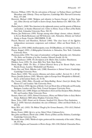 Bibliography 257
Petersen, William (1975) ‘On the sub-nations of Europe’, in Nathan Glazer and Daniel
Moynihan (eds) Ethnicity: Theory and Experience, Cambridge MA: Harvard University
Press, 177–208.
Petrovich, Michael (1980) ‘Religion and ethnicity in Eastern Europe’, in Peter Sugar
(ed.) Ethnic Diversity and Conflict in Eastern Europe, Santa Barbara CA: ABC-Clio, 373–
417.
Phelan, John L. (1960) ‘Neo-Aztecism in the eighteenth century and the genesis of Mexican
nationalism’, in Stanley Diamond (ed.) Culture in History: Essays in Honor of Paul Radid,
New York: Columbia University Press, 760–70.
Pieterse, Jan Nederveen (1995) ‘Europe among other things: closure, culture, identity’,
in K.von Benda-Beckmann and M.Verkuyten (eds) Nationalism, Ethnicity and Cultural
Identity in Europe, Utrecht: ERCOMER, 71–88.
Pinard, Maurice and Hamilton, Richard (1984) ‘The class bases of the Quebec
independence movement: conjectures and evidence’, Ethnic and Racial Studies, 7, 1,
19–54.
Pinsker, Leo (1932) [1882] AutoEmancipation, trans. D.S.Blandheim, ed. A.S.Super, London.
Pinson, Koppel (1935) A Bibliographical Introduction to Nationalism, New York: Columbia
University Press.
Plamenatz, John (1976) ‘Two types of nationalism’, in Eugene Kamenka (ed.) Nationalism:
The Nature and Evolution of an Idea, London: Edward Arnold, 22–36.
Poggi, Gianfranco (1978) The Development of the Modern State, London: Hutchinson.
Poliakov, Leon (1974) The Aryan Myth, New York: Basic Books.
Portal, Roger (1969) The Slavs: A Cultural Historical Survey of the Slavonic Peoples, trans.
Patrick Evans, London: Weidenfeld and Nicolson.
Porter, Roy and Teich, Mikulas (eds) (1988) Romanticism in National Context, Cambridge:
Cambridge University Press.
Posen, Barry (1993) ‘The security dilemma and ethnic conflict’, Survival, 35, 1, 27–47.
Preece, Jennifer Jackson (1997) ‘Minority rights in Europe from Westphalia to Helsinki’,
Review of International Studies, 23, 75–92.
Pye, Lucian (1962) Politics, Personality and Nation-Building: Burma’s Search for Identity, New
Haven CT and London: Yale University Press.
Pynsent, Robert (1994) Questions of Identity: Czech and Slovak Ideas of Nationality and Personality,
Budapest, London and New York: Central European University Press.
Ramet, Pedro (ed.) (1989) Religion and Nationalism in Soviet and East European Politics, Durham
NC and London: Duke University Press.
Ranum, Orest (ed.) (1975) National Consciousness, History and Political Culture in Early Modern
Europe, Baltimore MD: Johns Hopkins University Press.
Raun, Toivo (1987) Estonia and the Estonians, Stanford CA: Hoover Press Institution.
Reece, J. (1979) ‘Internal colonialism: the case of Brittany’, Ethnic and Racial Studies, 2, 3,
275–92.
Reiss, H.S. (ed.) (1955) The Political Thought of the German Romantics, 1793–1815, Oxford:
Blackwell.
Renan, Ernest (1882) Qu’est-ce qu’une Nation?, Paris: Calmann-Lévy.
Rex, John and Mason, David (eds) (1988) Theories of Ethnic and Race Relations, Cambridge:
Cambridge University Press.
Reynolds, Susan (1983) ‘Medieval origines gentium and the community of the realm’, History,
68, 375–90.
——(1984) Kingdoms and Communities in Western Europe, 900–1300, Oxford: Clarendon Press.
 
