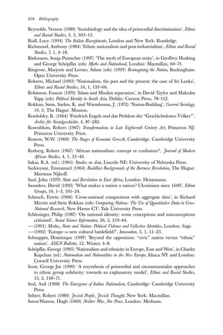 258 Bibliography
Reynolds, Vernon (1980) ‘Sociobiology and the idea of primordial discrimination’, Ethnic
and Racial Studies, 3, 3, 303–15.
Riall, Lucy (1994) The Italian Risorgimento, London and New York: Routledge.
Richmond, Anthony (1984) ‘Ethnic nationalism and post-industrialism’, Ethnic and Racial
Studies, 7, 1, 4–18.
Riekmann, Sonja Puntscher (1997) ‘The myth of European unity’, in Geoffrey Hosking
and George Schöpflin (eds) Myths and Nationhood, London: Macmillan, 60–71.
Ringrose, Marjorie and Lerner, Adam (eds) (1993) Reimagining the Nation, Buckingham:
Open University Press.
Roberts, Michael (1993) ‘Nationalism, the past and the present: the case of Sri Lanka’,
Ethnic and Racial Studies, 16, 1, 133–66.
Robinson, Francis (1979) ‘Islam and Muslim separation’, in David Taylor and Malcolm
Yapp (eds) Political Identity in South Asia, Dublin: Curzon Press, 78–112.
Rokkan, Stein, Saelen, K. and Warmbrunn, J. (1972) ‘Nation-Building’, Current Sociology,
19, 3, The Hague: Mouton.
Rosdolsky, R. (1964) ‘Friedrich Engels und das Problem der “Geschichtslosen Völker”’,
Archiv für Sozialgeschichte, 4, 87–282.
Rosenblum, Robert (1967) Transformations in Late Eighteenth Century Art, Princeton NJ:
Princeton University Press.
Rostow, W.W. (1960) The Stages of Economic Growth, Cambridge: Cambridge University
Press.
Rotberg, Robert (1967) ‘African nationalism: concept or confusion?’, Journal of Modern
African Studies, 4, 1, 33–46.
Sakai, R.A. (ed.) (1961) Studies on Asia, Lincoln NE: University of Nebraska Press.
Sarkisyanz, Emmanuel (1964) Buddhist Backgrounds of the Burmese Revolution, The Hague:
Martinus Nijhoff.
Saul, John (1979) State and Revolution in East Africa, London: Heinemann.
Saunders, David (1993) ‘What makes a nation a nation? Ukrainians since 1600’, Ethnic
Groups, 10, 1–3, 101–24.
Scheuch, Erwin (1966) ‘Cross-national comparisons with aggregate data’, in Richard
Merritt and Stein Rokkan (eds) Comparing Nations: The Use of Quantitative Data in Cross-
National Research, New Haven CT: Yale University Press.
Schlesinger, Philip (1987) ‘On national identity: some conceptions and misconceptions
criticised’, Social Science Information, 26, 2, 219–64.
——(1991) Media,, State and Nation: Political Violence and Collective Identities, London: Sage.
——(1992) ‘Europe—a new cultural battlefield?’, Innovation, 5, 1, 11–23.
Schnapper, Dominique (1997) ‘Beyond the opposition: “civic” nation versus “ethnic”
nation’, ASEN Bulletin, 12, Winter, 4–8.
Schöpflin, George (1995) ‘Nationalism and ethnicity in Europe, East and West’, in Charles
Kupchan (ed.) Nationalism and Nationalities in the New Europe, Ithaca NY and London:
Cornell University Press.
Scott, George Jnr (1990) ‘A resynthesis of primordial and circumstantialist approaches
to ethnic group solidarity: towards an explanatory model’, Ethnic and Racial Studies,
13, 2, 148–71.
Seal, Anil (1968) The Emergence of Indian Nationalism, Cambridge: Cambridge University
Press.
Seltzer, Robert (1980) Jewish People, Jewish Thought, New York: Macmillan.
Seton-Watson, Hugh (1960) Neither War, Nor Peace, London: Methuen.
 
