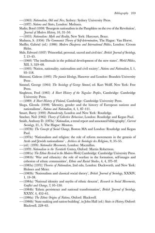Bibliography 259
——(1965) Nationalism, Old and New, Sydney: Sydney University Press.
——(1977) Nations and States, London: Methuen.
Shafer, Boyd (1938) ‘Bourgeois nationalism in the Pamphlets on the eve of the Revolution’,
Journal of Modern History, 10, 31–50.
——(1955) Nationalism: Myth and Reality, New York: Harcourt, Brace.
Shaheen, S. (1956) The Communist Theory of Self-determination, The Hague: Van Hoeve.
Sheffer, Gabriel (ed.) (1986) Modern Diasporas and International Politics, London: Croom
Helm.
Shils, Edward (1957) ‘Primordial, personal, sacred and civil ties’, British Journal of Sociology,
7, 13–45.
——(1960) ‘The intellectuals in the political development of the new states’, World Politics,
XII, 3, 329–68.
——(1995) ‘Nation, nationality, nationalism and civil society’, Nations and Nationalism, I, 1,
93–118.
Shimoni, Gideon (1995) The pianist Ideology, Hanover and London: Brandeis University
Press .
Simmel, George (1964) The Sociology of George Simmel, ed. Kurt Wolff, New York: Free
Press.
Singleton, Fred (1985) A Short History of the Yugoslav Peoples, Cambridge: Cambridge
University Press.
——(1989) A Short History of Finland, Cambridge: Cambridge University Press.
Sluga, Glenda (1998) ‘Identity, gender and the history of European nations and
nationalisms’, Nations and Nationalism, 4, 1, 87–111.
Smart, Barry (1993) Postmodernity, London and New York: Routledge.
Smelser, Neil (1962) Theory of Collective Behaviour, London: Routledge and Kegan Paul.
Smith, Anthony D. (1973a) ‘Nationalism, a trend report and annotated bibliography’, Current
Sociology, 21, 3, The Hague: Mouton.
——(1973b) The Concept of Social Change, Boston MA and London: Routledge and Kegan
Paul.
——(1973c) ‘Nationalism and religion: the role of reform movements in the genesis of
Arab and Jewish nationalisms’ , Archives de Sociologie des Religions, 9, 35–55.
——(ed.) (1976) Nationalist Movements, London: Macmillan.
——(1979) Nationalism in the Twentieth Century, Oxford: Martin Robertson.
——(1981a) The Ethnic Revival in the Modern World, Cambridge: Cambridge University Press.
——(1981b) ‘War and ethnicity: the role of warfare in the formation, self-images and
cohesion of ethnic communities’, Ethnic and Racial Studies, 4, 4, 375–97.
——(1983a) [1971] Theories of Nationalism, 2nd edn, London: Duckworth, and New York:
Holmes and Meier.
——(1983b) ‘Nationalism and classical social theory’, British Journal of Sociology, XXXIV,
1, 19–38.
——(1984a) ‘National identity and myths of ethnic descent’, Research in Social Movements,
Conflict and Change, 7, 95–130.
——(1984b) ‘Ethnic persistence and national transformation’, British Journal of Sociology,
XXXV, 4, 452–61.
——(1986a) The Ethnic Origins of Nations, Oxford: Blackwell.
——(1986b) ‘State-making and nation-building’, in John Hall (ed.) States in History, Oxford:
Blackwell, 228–63.
 