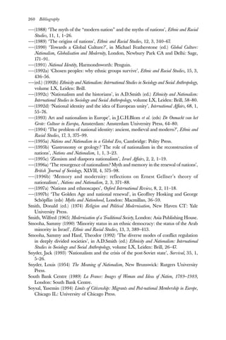260 Bibliography
——(1988) ‘The myth of the “modern nation” and the myths of nations’, Ethnic and Racial
Studies, 11, 1, 1–26.
——(1989) ‘The origins of nations’, Ethnic and Racial Studies, 12, 3, 340–67.
——(1990) ‘Towards a Global Culture?’, in Michael Featherstone (ed.) Global Culture:
Nationalism, Globalisation and Modernity, London, Newbury Park CA and Delhi: Sage,
171–91.
——(1991) National Identity, Harmondsworth: Penguin.
——(1992a) ‘Chosen peoples: why ethnic groups survive’, Ethnic and Racial Studies, 15, 3,
436–56.
——(ed.) (1992b) Ethnicity and Nationalism: International Studies in Sociology and Social Anthropology,
volume LX, Leiden: Brill.
——(1992c) ‘Nationalism and the historians’, in A.D.Smith (ed.) Ethnicity and Nationalism:
International Studies in Sociology and Social Anthropology, volume LX, Leiden: Brill, 58–80.
——(1992d) ‘National identity and the idea of European unity’, International Affairs, 68, 1,
55–76.
——(1993) Art and nationalism in Europe’, in J.C.H.Blom et al. (eds) De Onmacht van het
Grote: Cultuur in Europa, Amsterdam: Amsterdam University Press, 64–80.
——(1994) ‘The problem of national identity: ancient, medieval and modern?’, Ethnic and
Racial Studies, 17, 3, 375–99.
——(1995a) Nations and Nationalism in a Global Era, Cambridge: Polity Press.
——(1995b) ‘Gastronomy or geology? The role of nationalism in the reconstruction of
nations’, Nations and Nationalism, 1, 1, 3–23.
——(1995c) ‘Zionism and diaspora nationalism’, Israel Affairs, 2, 2, 1–19.
——(1996a) ‘The resurgence of nationalism? Myth and memory in the renewal of nations’,
British Journal of Sociology, XLVII, 4, 575–98.
——(1996b) ‘Memory and modernity: reflections on Ernest Gellner’s theory of
nationalism’, Nations and Nationalism, 2, 3, 371–88.
——(1997a) ‘Nations and ethnoscapes’, Oxford International Review, 8, 2, 11–18.
——(1997b) ‘The Golden Age and national renewal’, in Geoffrey Hosking and George
Schöpflin (eds) Myths and Nationhood, London: Macmillan, 36–59.
Smith, Donald (ed.) (1974) Religion and Political Modernisation, New Haven CT: Yale
University Press.
Smith, Wilfred (1965) Modernisation of a Traditional Society, London: Asia Publishing House.
Smooha, Sammy (1990) ‘Minority status in an ethnic democracy: the status of the Arab
minority in Israel’, Ethnic and Racial Studies, 13, 3, 389–413.
Smooha, Sammy and Hanf, Theodor (1992) ‘The diverse modes of conflict regulation
in deeply divided societies’, in A.D.Smith (ed.) Ethnicity and Nationalism: International
Studies in Sociology and Social Anthropology, volume LX, Leiden: Brill, 26–47.
Snyder, Jack (1993) ‘Nationalism and the crisis of the post-Soviet state’, Survival, 35, 1,
5–26.
Snyder, Louis (1954) The Meaning of Nationalism, New Brunswick: Rutgers University
Press.
South Bank Centre (1989) La France: Images of Woman and Ideas of Nation, 1789–1989,
London: South Bank Centre.
Soysal, Yasemin (1994) Limits of Citizenship: Migrants and Post-national Membership in Europe,
Chicago IL: University of Chicago Press.
 