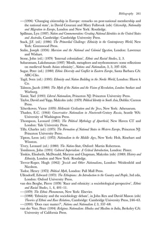 Bibliography 261
——(1996) ‘Changing citizenship in Europe: remarks on post-national membership and
the national state’, in David Cesarani and Mary Fulbrook (eds) Citizenship, Nationality
and Migration in Europe, London and New York: Routledge.
Spillman, Lyn (1997) Nation and Commemoration: Creating National Identities in the United States
and Australia, Cambridge: Cambridge University Press.
Stack, J.F. (ed.) (1986) The Primordial Challenge: Ethnicity in the Contemporary World, New
York: Greenwood Press.
Stalin, Joseph (1936) Marxism and the National and Colonial Question, London: Lawrence
and Wishart.
Stone, John (ed.) (1979) ‘Internal colonialism’, Ethnic and Racial Studies, 2, 3.
Subaratnam, Lakshmanan (1997) ‘Motifs, metaphors and mythomoteurs: some reflections
on medieval South Asian ethnicity’, Nations and Nationalism, 3, 3, 397–426.
Sugar, Peter (ed.) (1980) Ethnic Diversity and Conflict in Eastern Europe, Santa Barbara CA:
ABC-Clio.
Tagil, Sven (ed.) (1995) Ethnicity and Nation Building in the Nordic World, London: Hurst &
Co.
Talmon, Jacob (1980) The Myth of the Nation and the Vision of Revolution, London: Seeker and
Warburg.
Tamir, Yael (1993) Liberal Nationalism, Princeton NJ: Princeton University Press.
Taylor, David and Yapp, Malcolm (eds) (1979) Political Identity in South Asia, Dublin: Curzon
Press.
Tcherikover, Victor (1970) Hellenistic Civilisation and the Jews, New York: Athenaeum.
Thaden, E.C. (1964) Conservative Nationalism in Nineteenth-Century Russia, Seattle WA:
University of Washington Press.
Thompson, Leonard (1985) The Political Mythology of Apartheid, New Haven CT and
London: Yale University Press.
Tilly, Charles (ed.) (1975) The Formation of National States in Western Europe, Princeton NJ:
Princeton University Press.
Tipton, Leon (ed.) (1972) Nationalism in the Middle Ages, New York: Holt, Rinehart and
Winston.
Tivey, Leonard (ed.) (1980) The Nation-State, Oxford: Martin Robertson.
Tomlinson, John (1991) Cultural Imperialism: A Critical Introduction, London: Pinter.
Tonkin, Elisabeth, McDonald, Maryon and Chapman, Malcolm (eds) (1989) History and
Ethnicity, London and New York: Routledge.
Trevor-Roper, Hugh (1962) Jewish and Other Nationalisms, London: Weidenfeld and
Nicolson.
Tudor, Henry (1972) Political Myth, London: Pall Mall Press.
Ullendorff, Edward (1973) The Ethiopians: An Introduction to the Country and People, 3rd edn,
London: Oxford University Press,
van den Berghe, Pierre (1978) ‘Race and ethnicity: a sociobiological perspective’, Ethnic
and Racial Studies, 1, 4, 401–11.
——(1979) The Ethnic Phenomenon, New York: Elsevier.
——(1988) ‘Ethnicity and the sociobiology debate’, in John Rex and David Mason (eds)
Theories of Ethnic and Race Relations, Cambridge: Cambridge University Press, 246–63.
——(1995) ‘Does race matter?’, Nations and Nationalism I, 3, 357–68.
van der Veer, Peter (1994) Religious Nationalism: Hindus and Muslims in India, Berkeley CA:
University of California Press.
 